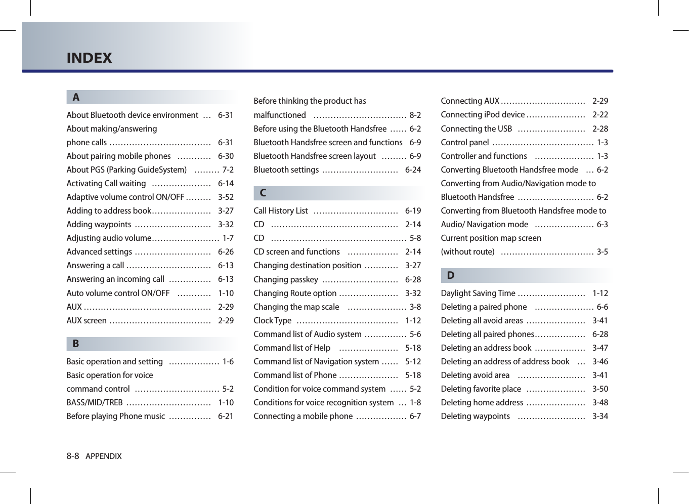 8-8 APPENDIXINDEXAAbout Bluetooth device environment  … 6-31About making/answering  phone calls ……………………………… 6-31About pairing mobile phones  ………… 6-30About PGS (Parking GuideSystem)  ……… 7-2Activating Call waiting  ………………… 6-14Adaptive volume control ON/OFF ……… 3-52Adding to address book ………………… 3-27Adding waypoints  ……………………… 3-32Adjusting audio volume …………………… 1-7Advanced settings ……………………… 6-26Answering a call ………………………… 6-13Answering an incoming call  …………… 6-13Auto volume control ON/OFF  ………… 1-10AUX ……………………………………… 2-29AUX screen ……………………………… 2-29BBasic operation and setting  ……………… 1-6Basic operation for voice  command control  ………………………… 5-2BASS/MID/TREB  ………………………… 1-10Before playing Phone music  …………… 6-21Before thinking the product has  malfunctioned  …………………………… 8-2Before using the Bluetooth Handsfree  …… 6-2Bluetooth Handsfree screen and functions  6-9Bluetooth Handsfree screen layout  ……… 6-9Bluetooth settings  ……………………… 6-24CCall History List  ………………………… 6-19CD  ……………………………………… 2-14CD  ………………………………………… 5-8CD screen and functions  ……………… 2-14Changing destination position  ………… 3-27Changing passkey  ……………………… 6-28Changing Route option ………………… 3-32Changing the map scale   ………………… 3-8Clock Type  ……………………………… 1-12Command list of Audio system …………… 5-6Command list of Help  ………………… 5-18Command list of Navigation system …… 5-12Command list of Phone ………………… 5-18Condition for voice command system  …… 5-2Conditions for voice recognition system  … 1-8Connecting a mobile phone  ……………… 6-7Connecting AUX ………………………… 2-29Connecting iPod device ………………… 2-22Connecting the USB  …………………… 2-28Control panel ……………………………… 1-3Controller and functions  ………………… 1-3Converting Bluetooth Handsfree mode  … 6-2Converting from Audio/Navigation mode to Bluetooth Handsfree  ……………………… 6-2Converting from Bluetooth Handsfree mode to Audio/ Navigation mode  ………………… 6-3Current position map screen  (without route)  …………………………… 3-5DDaylight Saving Time …………………… 1-12Deleting a paired phone  ………………… 6-6Deleting all avoid areas ………………… 3-41Deleting all paired phones ……………… 6-28Deleting an address book  ……………… 3-47Deleting an address of address book  … 3-46Deleting avoid area  …………………… 3-41Deleting favorite place  ………………… 3-50Deleting home address ………………… 3-48Deleting waypoints  …………………… 3-34