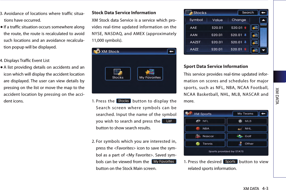 XM DATAXM DATA 4-33. Avoidance of locations where traffic situa-tions have occurred.● If a traffic situation occurs somewhere along the route, the route is recalculated to avoid such locations and an avoidance recalcula-tion popup will be displayed.4.  Displays Traffic Event List● A list providing details on accidents and an icon which will display the accident location are displayed. The user can view details  by pressing on the list or move the map to the accident  location by pressing on the acci-dent icons.Stock Data Service InformationXM Stock data Service is a service which pro-vides real-time updated information on the NYSE,  NASDAQ,  and AMEX (approximately 11,000 symbols).1.  Press  the Stocks  button  to  display  the Search screen where symbols can be searched.  Input the name of the  symbol you wish to search and press the List  button to show search results.2.  For symbols  which you  are interested in, press the &lt;Favorites&gt; icon to save the sym-bol as a part of &lt;My Favorite&gt;. Saved sym-bols can be viewed from the  My Favorites button on the Stock Main screen.Sport Data Service InformationThis service provides real-time updated infor-mation on scores and schedules for major sports, such as NFL, NBA, NCAA Football, NCAA Basketball, NHL, MLB, NASCAR and more.1.  Press the  desired Sports button  to view related sports information.