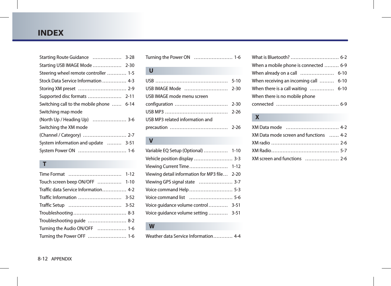 8-12 APPENDIXINDEXStarting Route Guidance  ……………… 3-28Starting USB IMAGE Mode ……………… 2-30Steering wheel remote controller ………… 1-5Stock Data Service Information …………… 4-3Storing XM preset  ………………………… 2-9Supported disc formats ………………… 2-11Switching call to the mobile phone  …… 6-14Switching map mode  (North Up / Heading Up)  ………………… 3-6Switching the XM mode  (Channel / Category)  ……………………… 2-7System information and update  ……… 3-51System Power ON  ………………………… 1-6TTime Format  …………………………… 1-12Touch screen beep ON/OFF  …………… 1-10Traffic data Service Information …………… 4-2Traffic Information ……………………… 3-52Traffic Setup  …………………………… 3-52Troubleshooting …………………………… 8-3Troubleshooting guide  …………………… 8-2Turning the Audio ON/OFF  ……………… 1-6Turning the Power OFF  …………………… 1-6Turning the Power ON  …………………… 1-6UUSB ……………………………………… 5-10USB IMAGE Mode  ……………………… 2-30USB IMAGE mode menu screen  configuration …………………………… 2-30USB MP3 ………………………………… 2-26USB MP3 related information and  precaution  ……………………………… 2-26VVariable EQ Setup (Optional) …………… 1-10Vehicle position display …………………… 3-3Viewing Current Time …………………… 1-12Viewing detail information for MP3 file … 2-20Viewing GPS signal state  ………………… 3-7Voice command Help ……………………… 5-3Voice command list  ……………………… 5-6Voice guidance volume control ………… 3-51Voice guidance volume setting ………… 3-51WWeather data Service Information ………… 4-4What is Bluetooth? ………………………… 6-2When a mobile phone is connected ……… 6-9When already on a call  ………………… 6-10When receiving an incoming call  ……… 6-10When there is a call waiting  …………… 6-10When there is no mobile phone  connected  ………………………………… 6-9XXM Data mode  …………………………… 4-2XM Data mode screen and functions  …… 4-2XM radio …………………………………… 2-6XM Radio …………………………………… 5-7XM screen and functions  ………………… 2-6