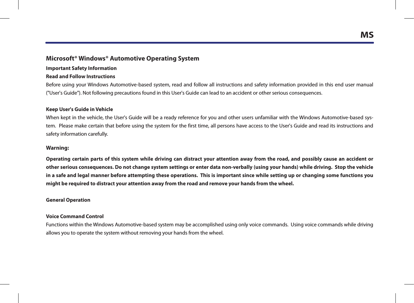 MSMicrosoft® Windows® Automotive Operating SystemImportant Safety InformationRead and Follow InstructionsBefore using your Windows Automotive-based system, read and follow all instructions and safety information provided in this end user manual (&quot;User&apos;s Guide&quot;). Not following precautions found in this User&apos;s Guide can lead to an accident or other serious consequences.Keep User&apos;s Guide in VehicleWhen kept in the vehicle, the User&apos;s Guide will be a ready reference for you and other users unfamiliar with the Windows Automotive-based sys-tem.  Please make certain that before using the system for the first time, all persons have access to the User&apos;s Guide and read its instructions and safety information carefully.Warning:Operating certain parts of this system while driving can  distract your attention away from the road, and possibly cause an accident or other serious consequences. Do not change system settings or enter data non-verbally (using your hands) while driving.  Stop the vehicle in a safe and legal manner before attempting these operations.  This is important since while setting up or changing some functions you might be required to distract your attention away from the road and remove your hands from the wheel.General OperationVoice Command ControlFunctions within the Windows Automotive-based system may be accomplished using only voice commands.  Using voice commands while driving allows you to operate the system without removing your hands from the wheel.