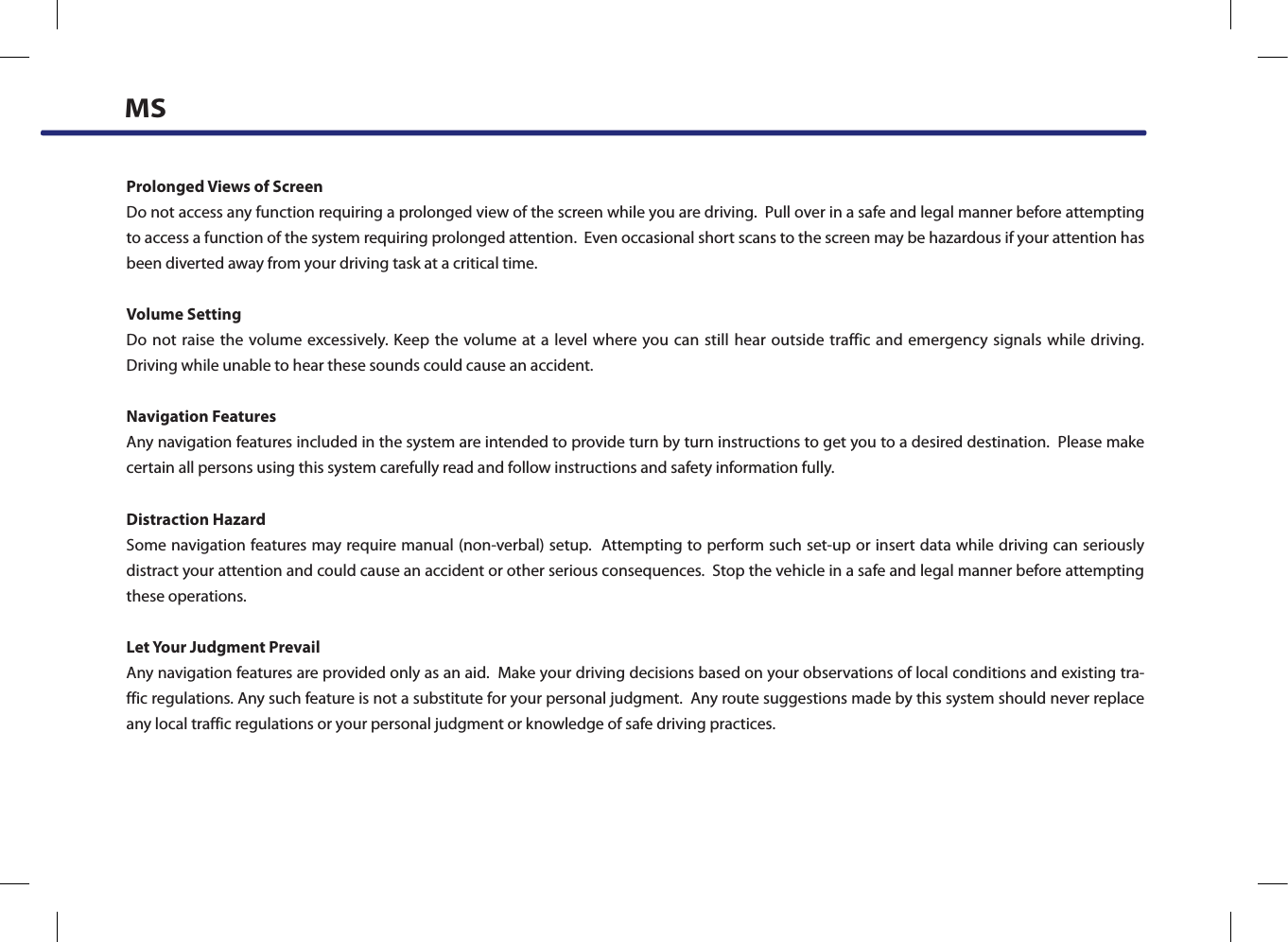 Prolonged Views of ScreenDo not access any function requiring a prolonged view of the screen while you are driving.  Pull over in a safe and legal manner before attempting to access a function of the system requiring prolonged attention.  Even occasional short scans to the screen may be hazardous if your attention has been diverted away from your driving task at a critical time.Volume SettingDo not raise the volume excessively. Keep the volume at a level where you can still hear outside traffic and emergency signals while driving.  Driving while unable to hear these sounds could cause an accident.Navigation FeaturesAny navigation features included in the system are intended to provide turn by turn instructions to get you to a desired destination.  Please make certain all persons using this system carefully read and follow instructions and safety information fully.Distraction HazardSome navigation features may require manual (non-verbal) setup.  Attempting to perform such set-up or insert data while driving can seriously distract your attention and could cause an accident or other serious consequences.  Stop the vehicle in a safe and legal manner before attempting these operations.Let Your Judgment PrevailAny navigation features are provided only as an aid.  Make your driving decisions based on your observations of local conditions and existing tra-ffic regulations. Any such feature is not a substitute for your personal judgment.  Any route suggestions made by this system should never replace any local traffic regulations or your personal judgment or knowledge of safe driving practices.MS