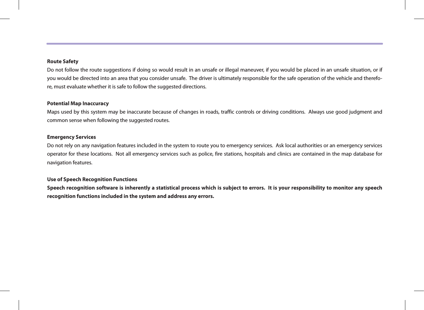 Route SafetyDo not follow the route suggestions if doing so would result in an unsafe or illegal maneuver, if you would be placed in an unsafe situation, or if you would be directed into an area that you consider unsafe.  The driver is ultimately responsible for the safe operation of the vehicle and therefo-re, must evaluate whether it is safe to follow the suggested directions.Potential Map InaccuracyMaps used by this system may be inaccurate because of changes in roads, traffic controls or driving conditions.  Always use good judgment and common sense when following the suggested routes.Emergency ServicesDo not rely on any navigation features included in the system to route you to emergency services.  Ask local authorities or an emergency services operator for these locations.  Not all emergency services such as police, fire stations, hospitals and clinics are contained in the map database for navigation features.Use of Speech Recognition FunctionsSpeech recognition software is inherently a statistical process which is subject to errors.  It is your responsibility to monitor any speech recognition functions included in the system and address any errors.