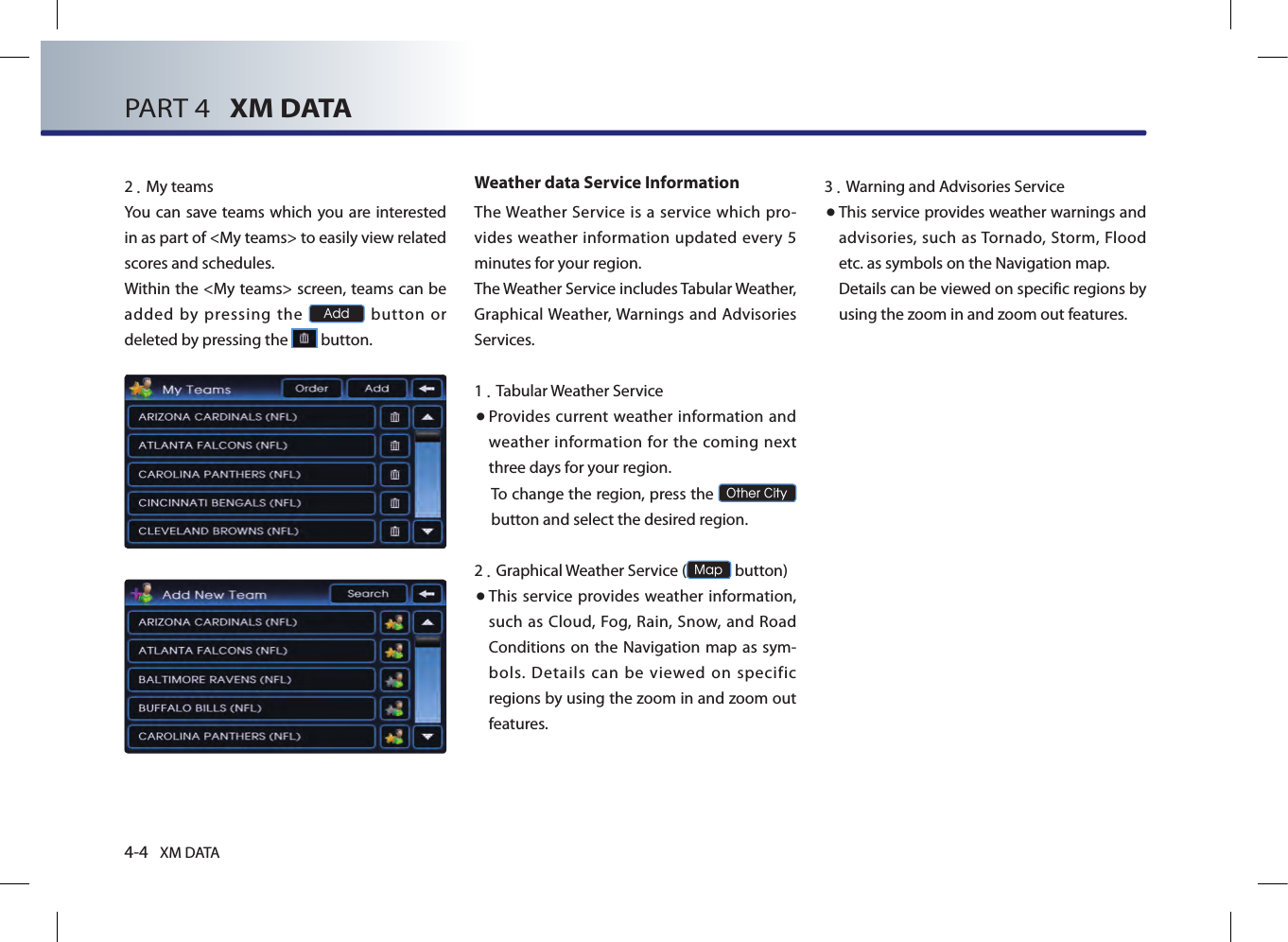 4-4 XM DATAPART 4   XM DATA2.My teamsYou can  save teams which you are interested in as part of &lt;My teams&gt; to easily view related scores and schedules. Within the &lt;My teams&gt; screen, teams can be added by pressing the Add  button  or deleted by pressing the   button. Weather data Service InformationThe Weather Service  is  a service which  pro-vides weather  information updated every 5 minutes for your region.The Weather Service includes Tabular Weather, Graphical Weather, Warnings and Advisories Services.1. Tabular Weather Service● Provides  current weather information  and weather information for the  coming next three days for your region.To change the region, press the Other City button and select the desired region.2. Graphical Weather Service (Map button)● This service provides weather information, such as Cloud, Fog, Rain, Snow, and Road Conditions on the Navigation map as sym-bols. Details can be viewed on specific regions by using the zoom in and zoom out features.3.Warning and Advisories Service● This service provides weather warnings and advisories, such as Tornado, Storm,  Flood etc. as symbols on the Navigation map. Details can be viewed on specific regions by using the zoom in and zoom out features.