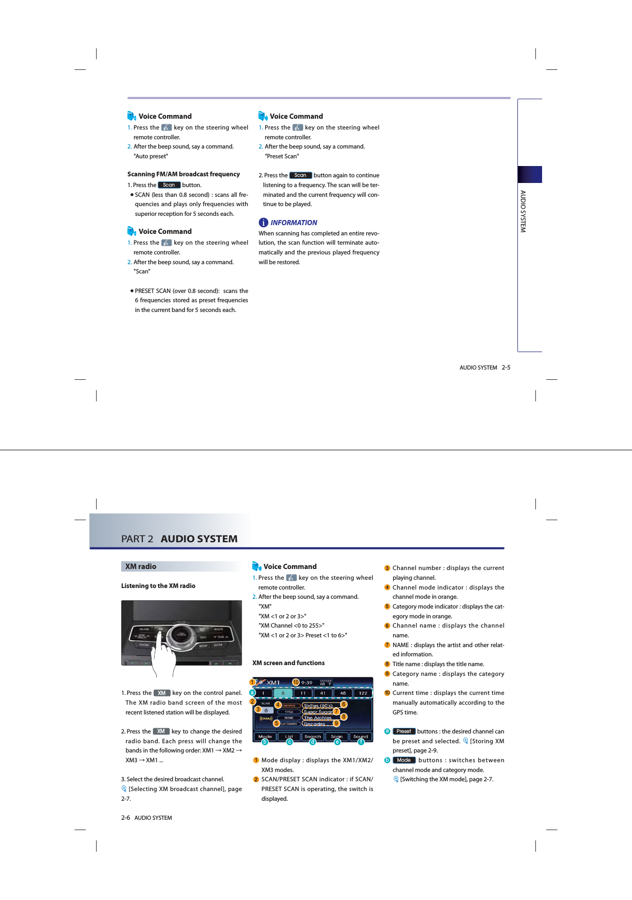 AUDIO SYSTEM 2-5AUDIO SYSTEMVoice Command1.  Press  the  key on the steering wheel remote controller.2.  After the beep sound, say a command.     &quot;Auto preset&quot;Scanning FM/AM broadcast frequency1.  Press the 6FDQ button. ● SCAN (less than 0.8 second) : scans all fre-quencies and plays only frequencies with superior reception for 5 seconds each. Voice Command1.  Press  the   key on the steering wheel remote controller.2. After the beep sound, say a command.     &quot;Scan&quot; ● PRESET SCAN (over 0.8 second):  scans the 6 frequencies stored as preset frequencies in the current band for 5 seconds each.Voice Command1.  Press the   key on the steering wheel remote controller.2.  After the beep sound, say a command.&quot;Preset Scan&quot; 2.   Press the 6FDQ button again to continue listening to a frequency. The scan will be ter-minated and the current frequency will con-tinue to be played.INFORMATIONWhen scanning has completed an entire revo-lution, the scan function will terminate auto-matically and the previous played frequency will be restored.2-6 AUDIO SYSTEM PART 2   AUDIO SYSTEMXM radioListening to the XM radio1.  Press the ;0 key on the control panel. The XM radio band screen of the most recent listened station will be displayed. 2.   Press the ;0 key to change the desired radio band. Each press will change the bands in the following order: XM1 ĺ XM2 ĺ XM3 ĺ XM1 ...3.  Select the desired broadcast channel. [Selecting XM broadcast channel], page 2-7.Voice Command1.  Press the   key on the steering wheel remote controller.2.  After the beep sound, say a command.     &quot;XM&quot;&quot;XM &lt;1 or 2 or 3&gt;&quot;&quot;XM Channel &lt;0 to 255&gt;&quot;&quot;XM &lt;1 or 2 or 3&gt; Preset &lt;1 to 6&gt;&quot;XM screen and functions Mode display : displays the XM1/XM2/ XM3 modes.  SCAN/PRESET SCAN indicator : if SCAN/PRESET SCAN is operating, the switch is displayed.  Channel number : displays the current playing channel. Channel mode indicator : displays the channel mode in orange.  Category mode indicator : displays the cat-egory mode in orange.  Channel name : displays the channel name. NAME : displays the artist and other relat-ed information. Title name : displays the title name. Category name : displays the category name.  Current time : displays the current time manually automatically according to the GPS time.D 3UHVHW buttons : the desired channel can be preset and selected.  [Storing XM preset], page 2-9.E 0RGH buttons : switches between channel mode and category mode.[Switching the XM mode], page 2-7.E F G H ID