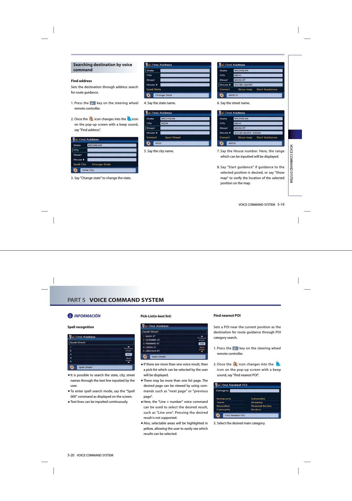 VOICE COMMAND SYSTEM 5-19VOICE COMMAND SYSTEMSearching destination by voice commandFind addressSets the destination through address search for route guidance. 1.   Press the   key on the steering wheel remote controller.2.  Once  the   icon changes into the  icon on the pop-up screen with a beep sound, say &quot;Find address&quot;.3.  Say &quot;Change state&quot; to change the state.4.  Say the state name.5.  Say the city name.6.  Say the street name.7.   Say the House number. Here, the range which can be inputted will be displayed. 8.   Say &quot;Start guidance&quot; if guidance to the selected position is desired, or say &quot;Show map&quot; to verify the location of the selected position on the map.5-20 VOICE COMMAND SYSTEMPART 5   VOICE COMMAND SYSTEMINFORMACIÓNSpell recognition● It is possible to search the state, city, street names through the text line inputted by the user. ● To enter spell search mode, say the &quot;Spell 000&quot; command as displayed on the screen. ● Text lines can be inputted continuously.Pick-List(n-best list) ● If there are more than one voice result, then a pick-list which can be selected by the user will be displayed. ● There may be more than one list page. The desired page can be viewed by using com-mands such as &quot;next page&quot; or &quot;previous page&quot;. ● Here, the &quot;Line + number&quot; voice command can be used to select the desired result, such as &quot;Line one&quot;. Pressing the desired result is not supported. ● Also, selectable areas will be highlighted in yellow, allowing the user to easily see which results can be selected. Find nearest POISets a POI near the current position as the destination for route guidance through POI category search. 1.   Press the   key on the steering wheel remote controller.2.  Once  the   icon changes into the    icon on the pop-up screen with a beep sound, say &quot;find nearest POI&quot;.3.  Select the desired main category.