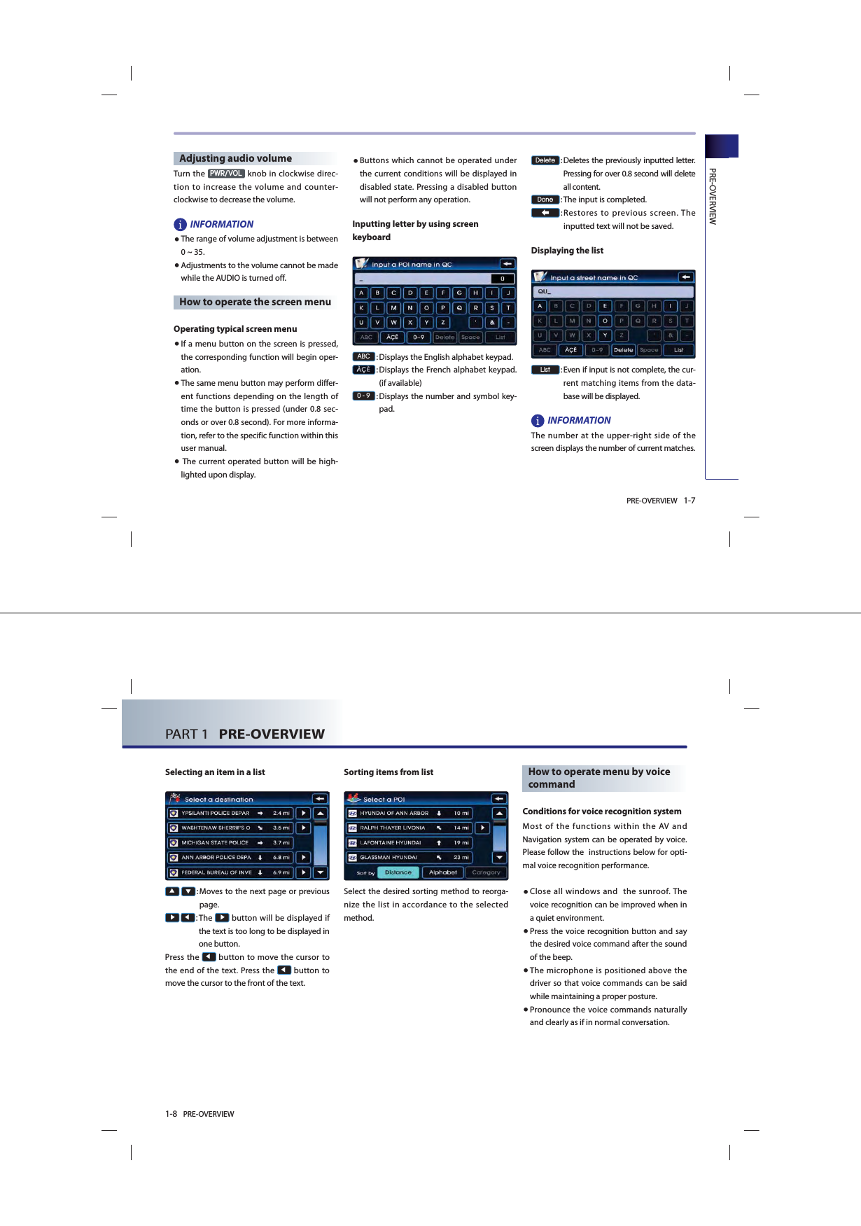 PRE-OVERVIEW 1-7PRE-OVERVIEWAdjusting audio volumeTurn the 3:592/ knob in clockwise direc-tion to increase the volume and counter-clockwise to decrease the volume. INFORMATION●The range of volume adjustment is between 0 ~ 35. ● Adjustments to the volume cannot be made while the AUDIO is turned off. How to operate the screen menu Operating typical screen menu● If a menu button on the screen is pressed, the corresponding function will begin oper-ation.  ● The same menu button may perform differ-ent functions depending on the length of time the button is pressed (under 0.8 sec-onds or over 0.8 second). For more informa-tion, refer to the specific function within this user manual.●  The current operated button will be high-lighted upon display. ● Buttons which cannot be operated under the current conditions will be displayed in disabled state. Pressing a disabled button will not perform any operation.  Inputting letter by using screen keyboard$%&amp;:  Displays the English alphabet keypad.: Displays the French alphabet keypad. (if available):  Displays the number and symbol key-pad.&apos;HOHWH:  Deletes the previously inputted letter. Pressing for over 0.8 second will delete all content. &apos;RQH:  The input is completed.: Restores to previous screen. The inputted text will not be saved.  Displaying the list/LVW:  Even if input is not complete, the cur-rent matching items from the data-base will be displayed. INFORMATION The number at the upper-right side of the screen displays the number of current matches. 1-8 PRE-OVERVIEWPART 1   PRE-OVERVIEW Selecting an item in a list▲ ▼:  Moves to the next page or previous page. Ԣ Ԧ: The Ԣ button will be displayed if the text is too long to be displayed in one button.Press the Ԧ button to move the cursor to the end of the text. Press the Ԧ button to move the cursor to the front of the text.  Sorting items from listSelect the desired sorting method to reorga-nize the list in accordance to the selected method. How to operate menu by voice command Conditions for voice recognition systemMost of the functions within the AV and Navigation system can be operated by voice. Please follow the  instructions below for opti-mal voice recognition performance.● Close all windows and  the sunroof. The voice recognition can be improved when in a quiet environment. ● Press the voice recognition button and say the desired voice command after the sound of the beep. ●  The microphone is positioned above the driver so that voice commands can be said while maintaining a proper posture. ●  Pronounce the voice commands naturally and clearly as if in normal conversation. 