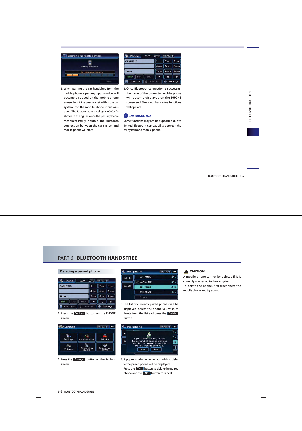 BLUETOOTH HANDSFREE 6-5BLUETOOTH HANDSFREE5. When pairing the car handsfree from the mobile phone, a passkey input window will become displayed on the mobile phone screen. Input the passkey set within the car system into the mobile phone input win-dow. (The factory state passkey is 0000.) As shown in the figure, once the passkey beco-mes successfully inputted, the Bluetooth connection between the car system and mobile phone will start.6. Once Bluetooth connection is successful, the name of the connected mobile phone will become displayed on the PHONE screen and Bluetooth handsfree functions will operate.INFORMATIONSome functions may not be supported due to limited Bluetooth compatibility between the car system and mobile phone. 6-6 BLUETOOTH HANDSFREEPART 6   BLUETOOTH HANDSFREEDeleting a paired phone1. Press  the 6HWWLQJV button on the PHONE screen. 2. Press  the 3DLULQJV  button on the Settings screen. 3. The list of currently paired phones will be displayed. Select the phone you wish to delete from the list and press the &apos;HOHWH button.4. A pop-up asking whether you wish to dele-te the paired phone will be displayed.  Press  the &lt;HV button to delete the paired phone and the 1R button to cancel.    CAUTION!A mobile phone cannot be deleted if it is currently connected to the car system. To delete the phone, first disconnect the mobile phone and try again.