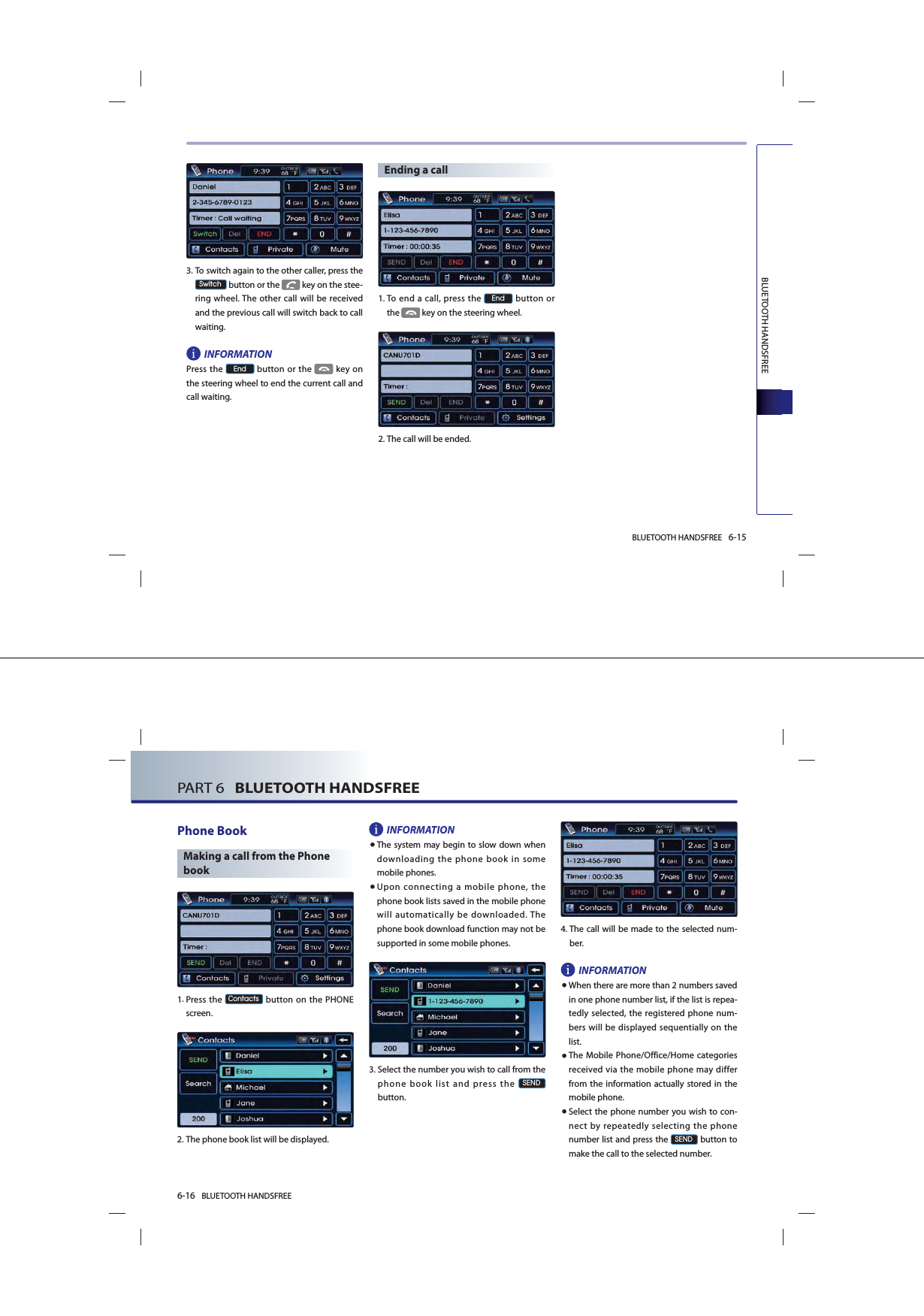 BLUETOOTH HANDSFREE 6-15BLUETOOTH HANDSFREE   3. To switch again to the other caller, press the 6ZLWFK button or the   key on the stee-ring wheel. The other call will be received and the previous call will switch back to call waiting. INFORMATIONPress the (QG button or the  key on the steering wheel to end the current call and call waiting.Ending a call1. To end a call, press the (QG button or the   key on the steering wheel.2.The call will be ended.6-16 BLUETOOTH HANDSFREEPART 6   BLUETOOTH HANDSFREEPhone BookMaking a call from the Phone book 1. Press the &amp;RQWDFWV button on the PHONE screen.2.The phone book list will be displayed. INFORMATION● The system may begin to slow down when downloading the phone book in some mobile phones.● Upon connecting a mobile phone, the phone book lists saved in the mobile phone will automatically be downloaded. The phone book download function may not be supported in some mobile phones. 3. Select the number you wish to call from the phone book list and press the 6(1&apos;button.4. The call will be made to the selected num-ber.  INFORMATION●When there are more than 2 numbers saved in one phone number list, if the list is repea-tedly selected, the registered phone num-bers will be displayed sequentially on the list. ●The Mobile Phone/Office/Home categories received via the mobile phone may differ from the information actually stored in the mobile phone.● Select the phone number you wish to con-nect by repeatedly selecting the phone number list and press the 6(1&apos; button to make the call to the selected number.