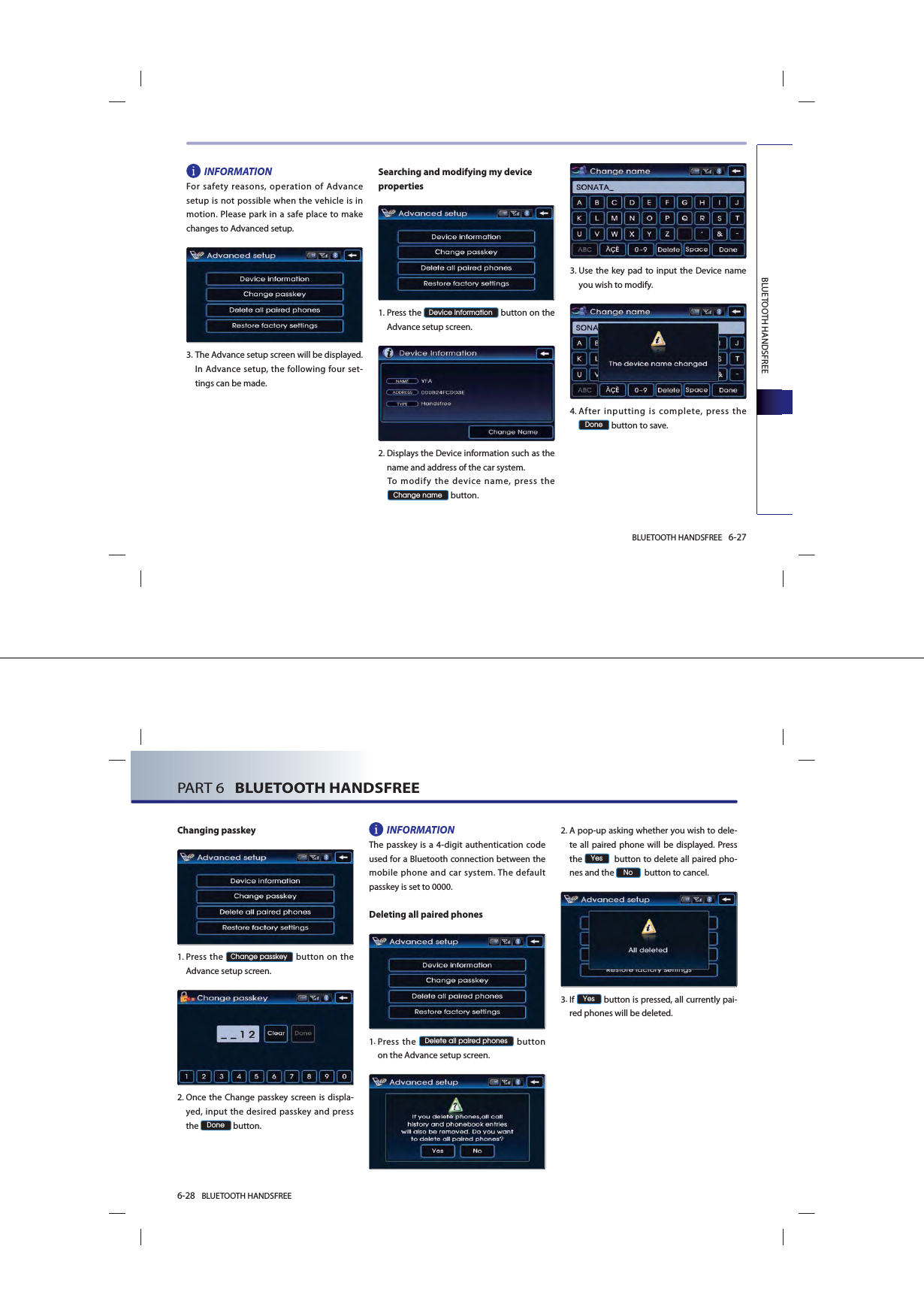 BLUETOOTH HANDSFREE 6-27BLUETOOTH HANDSFREEINFORMATIONFor safety reasons, operation of Advance setup is not possible when the vehicle is in motion. Please park in a safe place to make changes to Advanced setup.3. The Advance setup screen will be displayed. In Advance setup, the following four set-tings can be made. Searching and modifying my device properties1. Press  the &apos;HYLFHLQIRUPDWLRQ button on the Advance setup screen. 2. Displays the Device information such as the name and address of the car system.  To modify the device name, press the &amp;KDQJHQDPH button.3. Use the key pad to input the Device name you wish to modify. 4. After inputting is complete, press the &apos;RQH button to save. 6-28 BLUETOOTH HANDSFREEPART 6   BLUETOOTH HANDSFREEChanging passkey  1. Press the &amp;KDQJHSDVVNH\ button on the Advance setup screen.  2. Once the Change passkey screen is displa-yed, input the desired passkey and press the &apos;RQH button. INFORMATION The passkey is a 4-digit authentication code used for a Bluetooth connection between the mobile phone and car system. The default passkey is set to 0000.Deleting all paired phones1. Press  the &apos;HOHWHDOOSDLUHGSKRQHV button on the Advance setup screen.  2. A pop-up asking whether you wish to dele-te all paired phone will be displayed. Press the &lt;HV  button to delete all paired pho-nes and the 1R  button to cancel. 3. If &lt;HV button is pressed, all currently pai-red phones will be deleted.