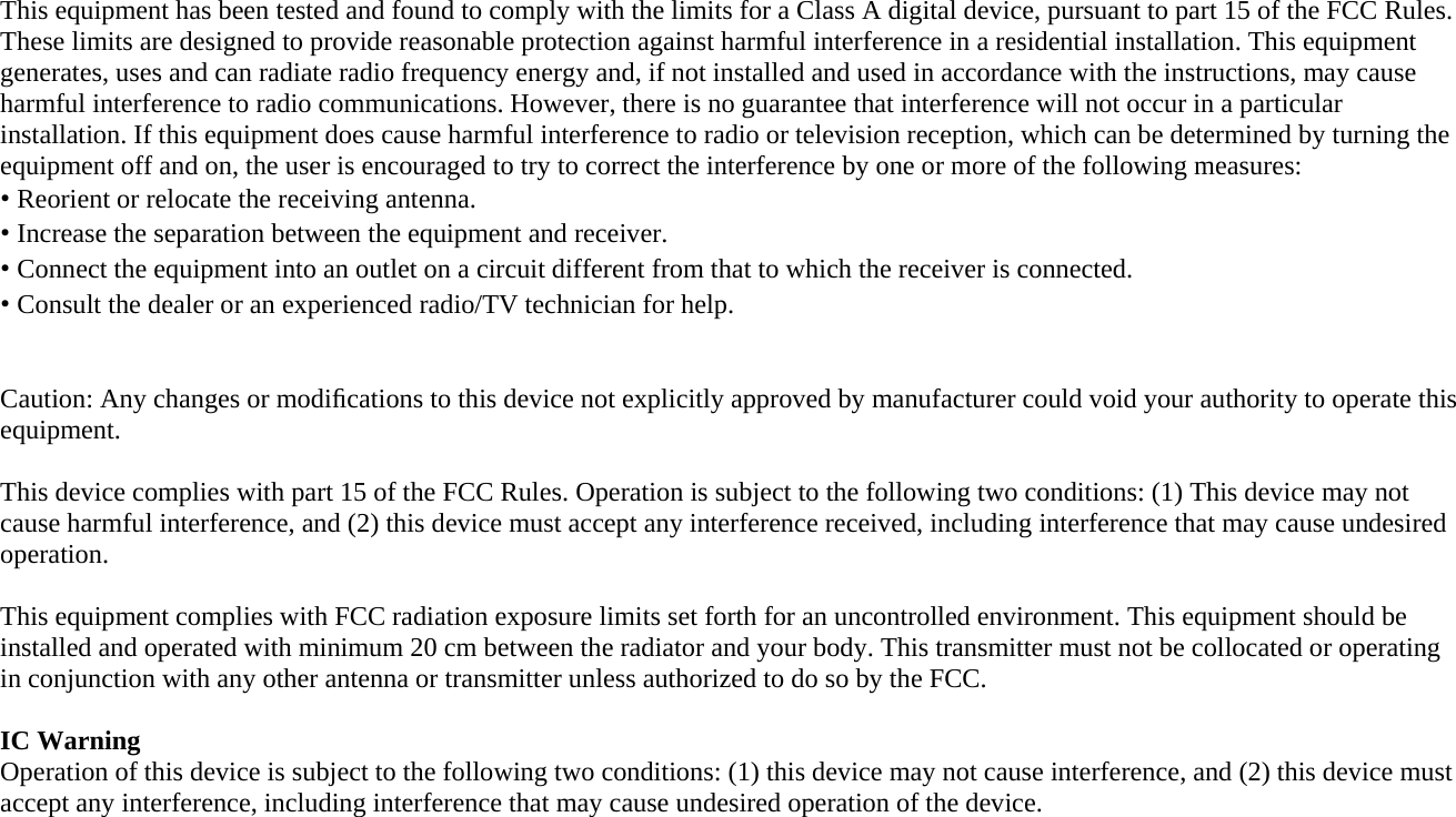   This equipment has been tested and found to comply with the limits for a Class A digital device, pursuant to part 15 of the FCC Rules. These limits are designed to provide reasonable protection against harmful interference in a residential installation. This equipment generates, uses and can radiate radio frequency energy and, if not installed and used in accordance with the instructions, may cause harmful interference to radio communications. However, there is no guarantee that interference will not occur in a particular installation. If this equipment does cause harmful interference to radio or television reception, which can be determined by turning the equipment off and on, the user is encouraged to try to correct the interference by one or more of the following measures: • Reorient or relocate the receiving antenna. • Increase the separation between the equipment and receiver. • Connect the equipment into an outlet on a circuit different from that to which the receiver is connected. • Consult the dealer or an experienced radio/TV technician for help.   Caution: Any changes or modiﬁcations to this device not explicitly approved by manufacturer could void your authority to operate this equipment.  This device complies with part 15 of the FCC Rules. Operation is subject to the following two conditions: (1) This device may not cause harmful interference, and (2) this device must accept any interference received, including interference that may cause undesired operation.  This equipment complies with FCC radiation exposure limits set forth for an uncontrolled environment. This equipment should be installed and operated with minimum 20 cm between the radiator and your body. This transmitter must not be collocated or operating in conjunction with any other antenna or transmitter unless authorized to do so by the FCC.  IC Warning Operation of this device is subject to the following two conditions: (1) this device may not cause interference, and (2) this device must accept any interference, including interference that may cause undesired operation of the device. 