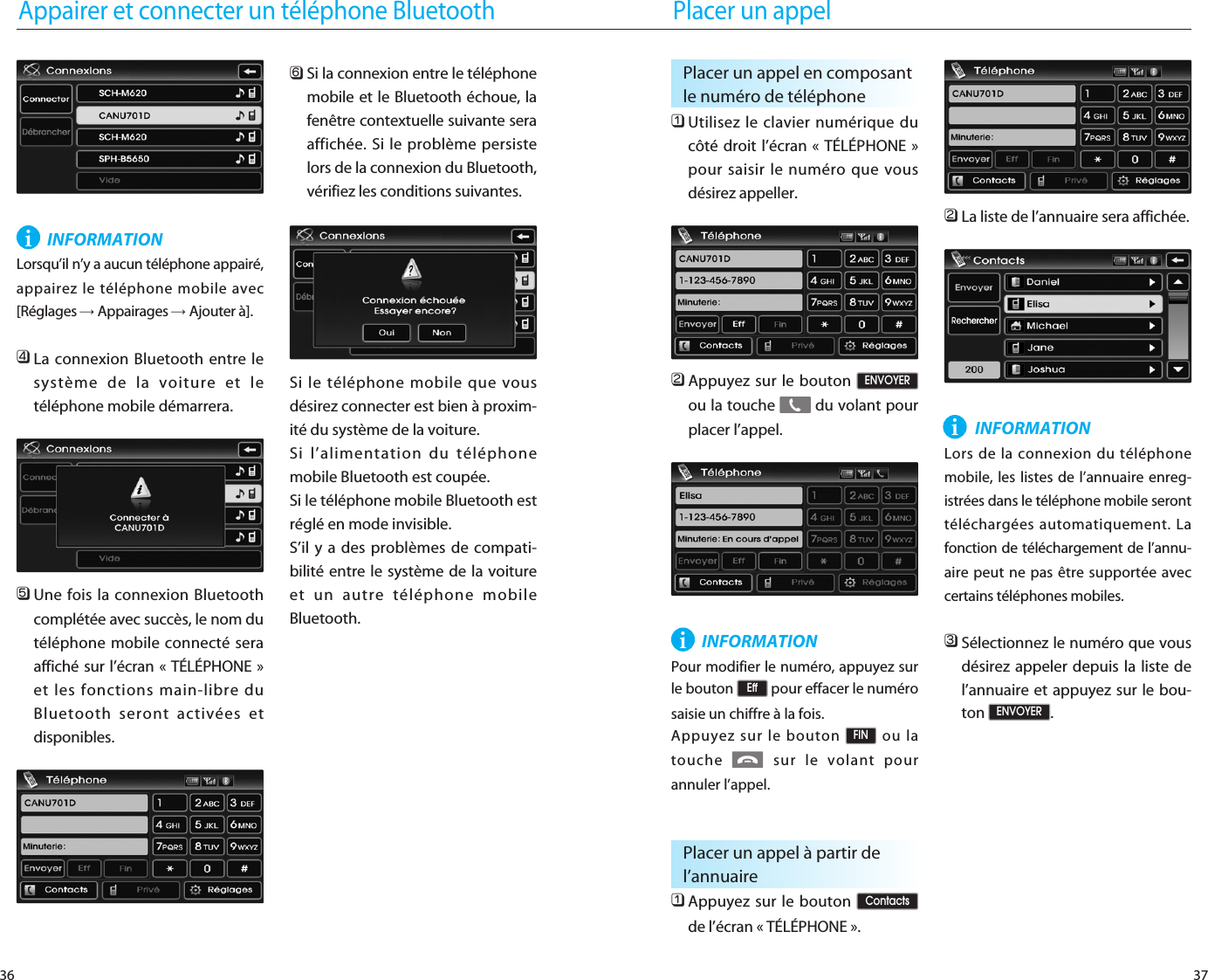 37Appairer et connecter un téléphone Bluetooth36INFORMATIONLorsqu’il n’y a aucun téléphone appairé,appairez le téléphone mobile avec[Réglages →Appairages →Ajouter à]. 󲻧La connexion Bluetooth entre lesystème de la voiture et letéléphone mobile démarrera.󲻨Une fois la connexion Bluetoothcomplétée avec succès, le nom dutéléphone mobile connecté seraaffiché sur l’écran « TÉLÉPHONE »et les fonctions main-libre duBluetooth seront activées etdisponibles.󲻩Si la connexion entre le téléphonemobile et le Bluetooth échoue, lafenêtre contextuelle suivante seraaffichée. Si le problème persistelors de la connexion du Bluetooth,vérifiez les conditions suivantes.Si le téléphone mobile que vousdésirez connecter est bien à proxim-ité du système de la voiture.Si l’alimentation du téléphonemobile Bluetooth est coupée.Si le téléphone mobile Bluetooth estréglé en mode invisible.S’il y a des problèmes de compati-bilité entre le système de la voitureet un autre téléphone mobileBluetooth.iPlacer un appel󲻤Utilisez le clavier numérique ducôté droit l’écran « TÉLÉPHONE »pour saisir le numéro que vousdésirez appeller.󲻥Appuyez sur le bouton ou la touche  du volant pourplacer l’appel.INFORMATIONPour modifier le numéro, appuyez surle bouton  pour effacer le numérosaisie un chiffre à la fois.Appuyez sur le bouton  ou latouche  sur le volant pourannuler l’appel.󲻤Appuyez sur le bouton de l’écran « TÉLÉPHONE ».󲻥La liste de l’annuaire sera affichée. INFORMATIONLors de la connexion du téléphonemobile, les listes de l’annuaire enreg-istrées dans le téléphone mobile seronttéléchargées automatiquement. Lafonction de téléchargement de l’annu-aire peut ne pas être supportée aveccertains téléphones mobiles.󲻦Sélectionnez le numéro que vousdésirez appeler depuis la liste del’annuaire et appuyez sur le bou-ton .ENVOYERContactsFINEffENVOYERPlacer un appel en composantle numéro de téléphoneiPlacer un appel à partir del’annuaire i