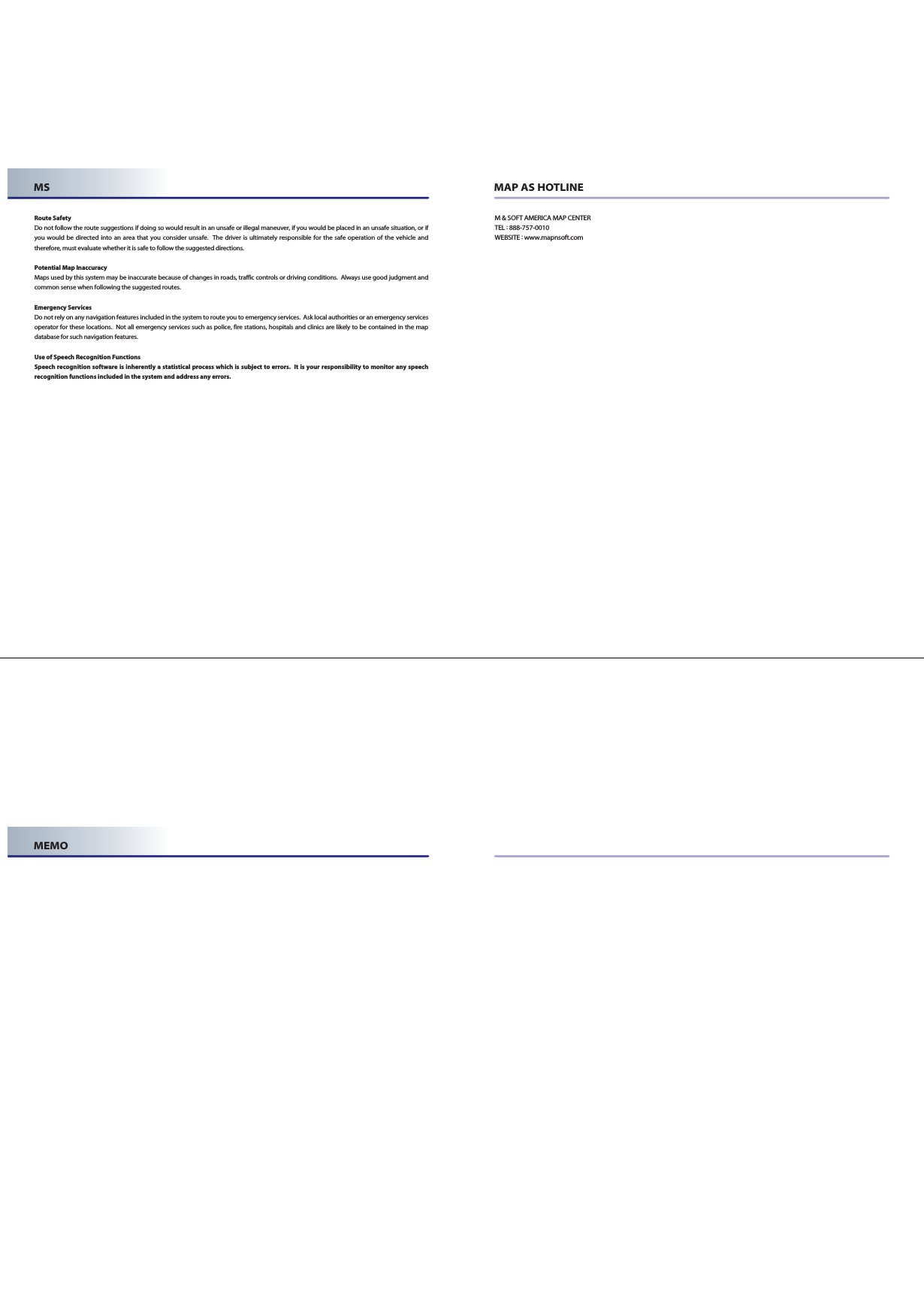 MS MAP AS HOTLINERoute SafetyDo not follow the route suggestions if doing so would result in an unsafe or illegal maneuver, if you would be placed in an unsafe situation, or ifyou would be directed into an area that you consider unsafe.  The driver is ultimately responsible for the safe operation of the vehicle andtherefore, must evaluate whether it is safe to follow the suggested directions.Potential Map InaccuracyMaps used by this system may be inaccurate because of changes in roads, traffic controls or driving conditions.  Always use good judgment andcommon sense when following the suggested routes.Emergency ServicesDo not rely on any navigation features included in the system to route you to emergency services.  Ask local authorities or an emergency servicesoperator for these locations.  Not all emergency services such as police, fire stations, hospitals and clinics are likely to be contained in the mapdatabase for such navigation features.Use of Speech Recognition FunctionsSpeech recognition software is inherently a statistical process which is subject to errors.  It is your responsibility to monitor any speechrecognition functions included in the system and address any errors.M &amp; SOFT AMERICA MAP CENTERTEL :888-757-0010WEBSITE :www.mapnsoft.comMEMO