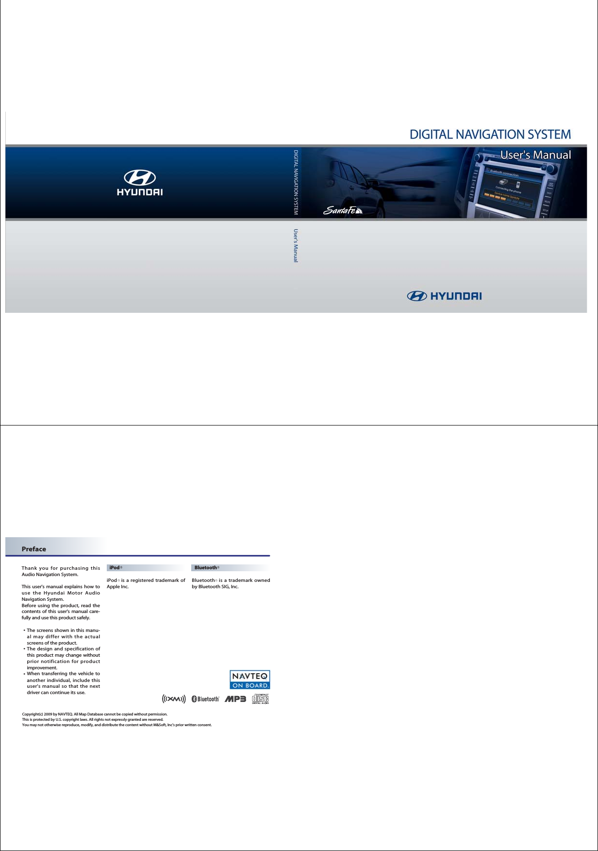 Preface Thank you for purchasing thisAudio Navigation System. This user&apos;s manual explains how touse the Hyundai Motor AudioNavigation System. Before using the product, read thecontents of this user&apos;s manual care-fully and use this product safely. 󳀏The screens shown in this manu-al may differ with the actualscreens of the product.󳀏The design and specification ofthis product may change withoutprior notification for productimprovement.󳀏When transferring the vehicle toanother individual, include thisuser&apos;s manual so that the nextdriver can continue its use. iPodiPod is a registered trademark ofApple Inc.BluetoothBluetooth is a trademark ownedby Bluetooth SIG, Inc.Copyright(c) 2009 by NAVTEQ. All Map Database cannot be copied without permission.This is protected by U.S. copyright laws. All rights not expressly granted are reserved. You may not otherwise reproduce, modify, and distribute the content without M&amp;Soft, Inc&apos;s prior written consent.