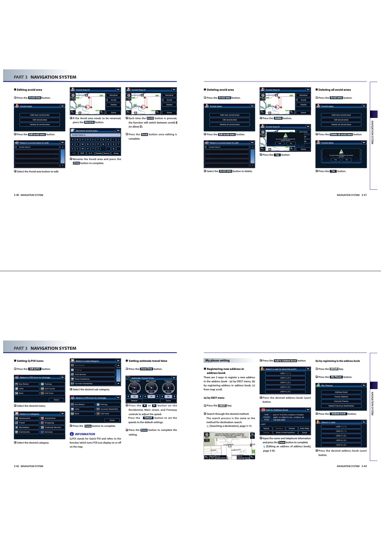 Deleting avoid area󲻤Press the  button.󲻥Press the  button.󲻦Select the  button to delete. 󲻧Press the  button. 󲻨Press the  button.Deleting all avoid areas󲻤Press the  button.󲻥Press the  button.󲻦Press the  button.YesDelete all avoid areaAvoid areaYesDeleteAvoid areaEdit avoid areaAvoid areaNAVIGATION SYSTEM 3-41NAVIGATION SYSTEMEditing avoid area󲻤Press the  button.󲻥Press the  button.󲻦Select the Avoid area button to edit.󲻧If the Avoid area needs to be renamed,press the  button.󲻨Rename the Avoid area and press thebutton to complete.󲻩Each time the  button is pressed,the function will switch between avoid( )or allow(  ). 󲻪Press the  button once editing iscomplete.DoneAvoidDoneRenameEdit avoid areaAvoid Area3-40 NAVIGATION SYSTEMPART 3   NAVIGATION SYSTEMNAVIGATION SYSTEM 3-43NAVIGATION SYSTEM3-42 NAVIGATION SYSTEMPART 3   NAVIGATION SYSTEMSetting Q.POI icons󲻤Press the  button.󲻥Select the desired menu. 󲻦Select the desired category. 󲻧Select the desired sub category. 󲻨Press the   button to complete.INFORMATIONQ.POI stands for Quick POI and refers to thefunction which turns POI icon display on or offon the map. Setting estimate travel time󲻤Press the  button.      󲻥Press the or button on theResidential, Main street, and Freewaycontrols to adjust the speed. Press the    button to set thespeeds to the default settings.󲻦Press the  button to complete thesetting.DoneDefaultTravel TimeDoneEdit Q.POIiMy places settingRegistering new address inaddress bookThere are 3 ways to register a new addressin the address book - (a) by DEST menu, (b)by registering address in address book, (c)from map scroll. (a) by DEST menu󲻤Press the  key.󲻥Search through the desired method. The search process is the same as themethod for destination search.[Searching a destination], page 3-13.󲻦Press the  button.󲻧Press the desired address book (user)button.󲻨Input the name and telephone informationand press the  button to complete.[Editing an address of address book],page 3-45.(b) by registering in the address book 󲻤Press the  key.󲻥Press the  button.󲻦Press the  button.󲻧Press the desired address book (user)button.Address bookMy PlacesSETUPDoneAdd to Address BookDEST