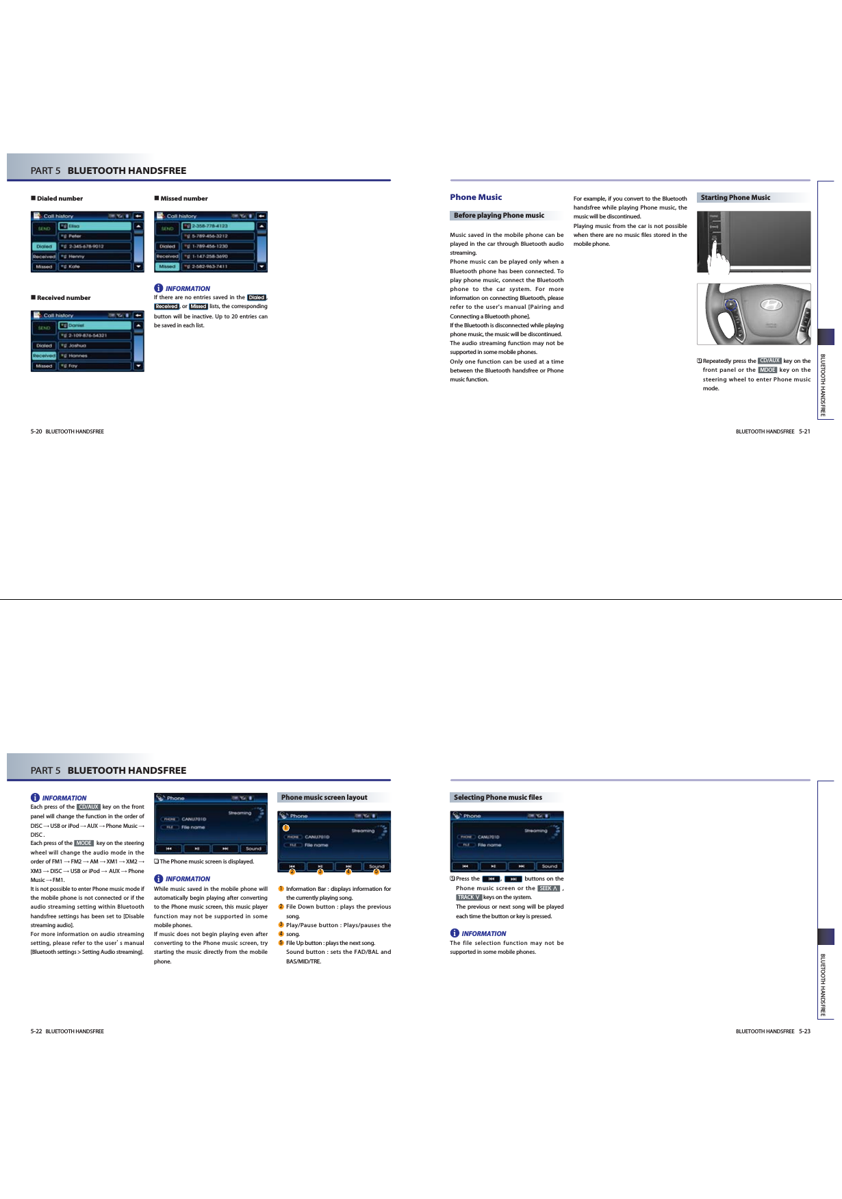 BLUETOOTH HANDSFREE 5-21BLUETOOTH HANDSFREE5-20 BLUETOOTH HANDSFREEPART 5   BLUETOOTH HANDSFREEDialed number Received numberMissed numberINFORMATIONIf there are no entries saved in the  ,, or  lists, the correspondingbutton will be inactive. Up to 20 entries canbe saved in each list. MissedReceivedDialedPhone MusicBefore playing Phone musicMusic saved in the mobile phone can beplayed in the car through Bluetooth audiostreaming.Phone music can be played only when aBluetooth phone has been connected. Toplay phone music, connect the Bluetoothphone to the car system. For moreinformation on connecting Bluetooth, pleaserefer to the user&apos;s manual [Pairing andConnecting a Bluetooth phone]. If the Bluetooth is disconnected while playingphone music, the music will be discontinued. The audio streaming function may not besupported in some mobile phones. Only one function can be used at a timebetween the Bluetooth handsfree or Phonemusic function. For example, if you convert to the Bluetoothhandsfree while playing Phone music, themusic will be discontinued. Playing music from the car is not possiblewhen there are no music files stored in themobile phone. Starting Phone Music󲻤Repeatedly press the  key on thefront panel or the  key on thesteering wheel to enter Phone musicmode.MDOECD/AUXiBLUETOOTH HANDSFREE 5-23BLUETOOTH HANDSFREE5-22 BLUETOOTH HANDSFREEPART 5   BLUETOOTH HANDSFREEINFORMATIONEach press of the  key on the frontpanel will change the function in the order ofDISC USB or iPod AUX Phone Music DISC .Each press of the  key on the steeringwheel will change the audio mode in theorder of FM1 FM2 AM XM1 XM2 XM3 DISC USB or iPod AUX PhoneMusic FM1.It is not possible to enter Phone music mode ifthe mobile phone is not connected or if theaudio streaming setting within Bluetoothhandsfree settings has been set to [Disablestreaming audio]. For more information on audio streamingsetting, please refer to the users manual[Bluetooth settings &gt; Setting Audio streaming].󲻥The Phone music screen is displayed. INFORMATIONWhile music saved in the mobile phone willautomatically begin playing after convertingto the Phone music screen, this music playerfunction may not be supported in somemobile phones. If music does not begin playing even afterconverting to the Phone music screen, trystarting the music directly from the mobilephone.Phone music screen layoutInformation Bar : displays information forthe currently playing song.File Down button : plays the previoussong.Play/Pause button : Plays/pauses thesong.File Up button : plays the next song.Sound button : sets the FAD/BAL andBAS/MID/TRE.MODECD/AUXSelecting Phone music files󲻤Press the  ,  buttons on thePhone music screen or the  ,keys on the system. The previous or next song will be playedeach time the button or key is pressed.INFORMATIONThe file selection function may not besupported in some mobile phones. TRACKSEEKii   i