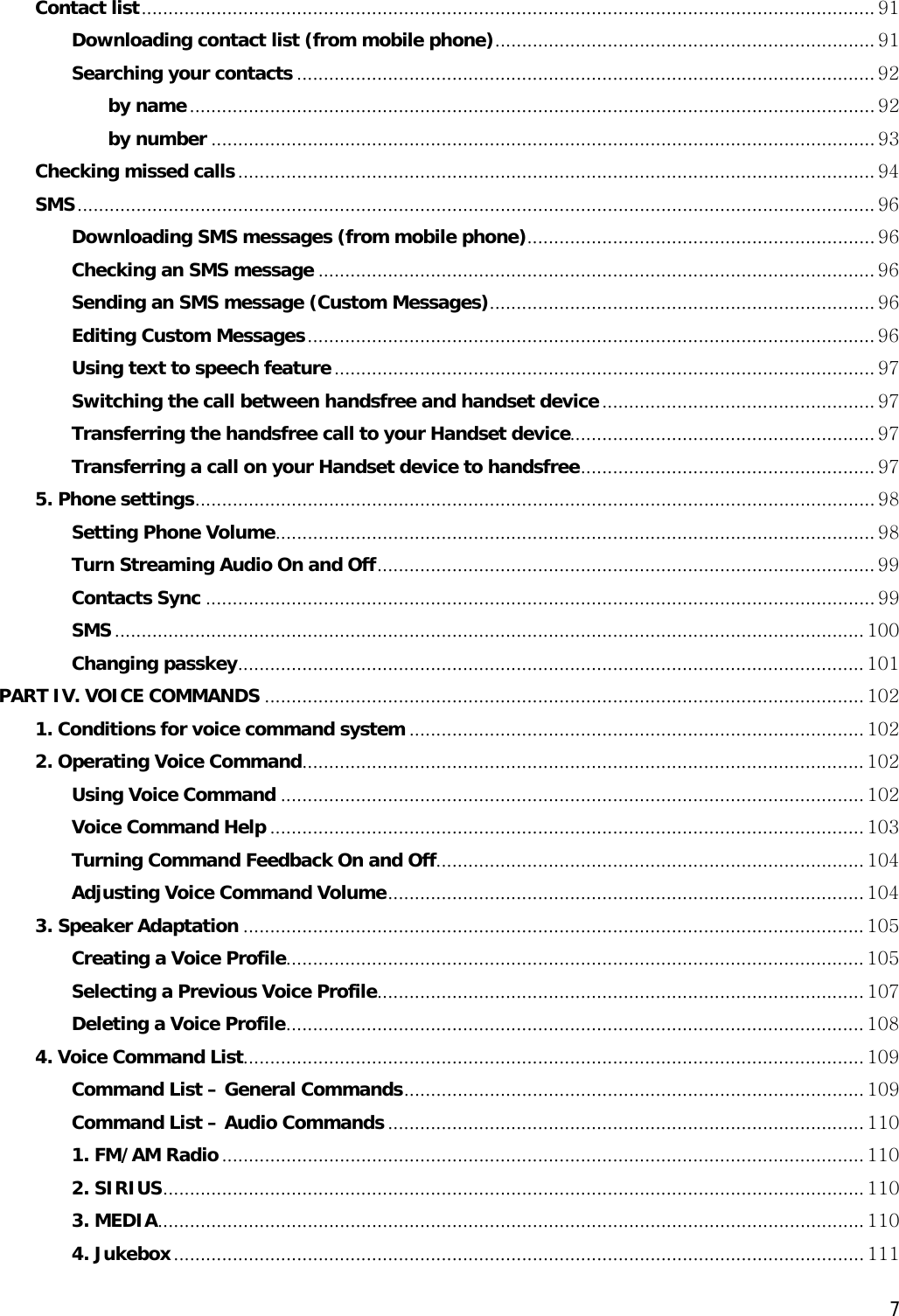  7Contact list......................................................................................................................................... 91 Downloading contact list (from mobile phone)....................................................................... 91 Searching your contacts ............................................................................................................ 92 by name................................................................................................................................ 92 by number ............................................................................................................................ 93 Checking missed calls....................................................................................................................... 94 SMS..................................................................................................................................................... 96 Downloading SMS messages (from mobile phone)................................................................. 96 Checking an SMS message ........................................................................................................ 96 Sending an SMS message (Custom Messages)........................................................................ 96 Editing Custom Messages.......................................................................................................... 96 Using text to speech feature..................................................................................................... 97 Switching the call between handsfree and handset device................................................... 97 Transferring the handsfree call to your Handset device......................................................... 97 Transferring a call on your Handset device to handsfree....................................................... 97 5. Phone settings............................................................................................................................... 98 Setting Phone Volume................................................................................................................ 98 Turn Streaming Audio On and Off............................................................................................. 99 Contacts Sync ............................................................................................................................. 99 SMS............................................................................................................................................ 100 Changing passkey..................................................................................................................... 101 PART IV. VOICE COMMANDS ................................................................................................................ 102 1. Conditions for voice command system ..................................................................................... 102 2. Operating Voice Command......................................................................................................... 102 Using Voice Command ............................................................................................................. 102 Voice Command Help ............................................................................................................... 103 Turning Command Feedback On and Off................................................................................ 104 Adjusting Voice Command Volume......................................................................................... 104 3. Speaker Adaptation .................................................................................................................... 105 Creating a Voice Profile............................................................................................................ 105 Selecting a Previous Voice Profile........................................................................................... 107 Deleting a Voice Profile............................................................................................................ 108 4. Voice Command List.................................................................................................................... 109 Command List – General Commands...................................................................................... 109 Command List – Audio Commands ......................................................................................... 110 1. FM/AM Radio........................................................................................................................ 110 2. SIRIUS................................................................................................................................... 110 3. MEDIA.................................................................................................................................... 110 4. Jukebox................................................................................................................................. 111 