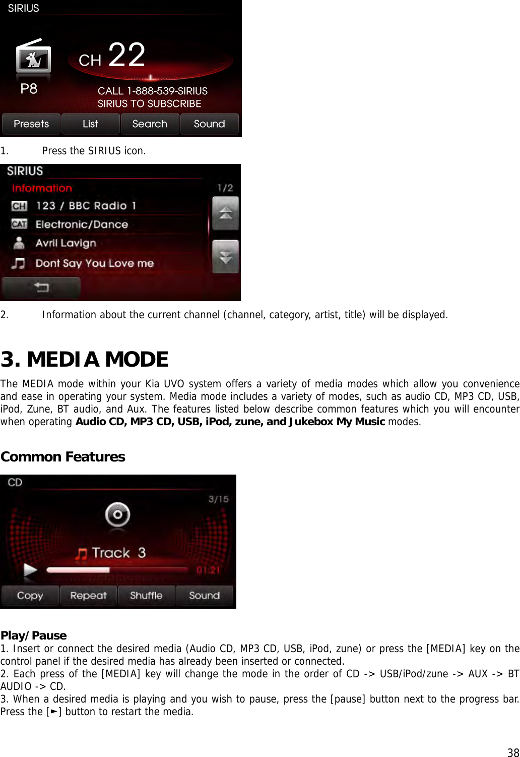  38 1. Press the SIRIUS icon.  2. Information about the current channel (channel, category, artist, title) will be displayed.  3. MEDIA MODE  The MEDIA mode within your Kia UVO system offers a variety of media modes which allow you convenience and ease in operating your system. Media mode includes a variety of modes, such as audio CD, MP3 CD, USB, iPod, Zune, BT audio, and Aux. The features listed below describe common features which you will encounter when operating Audio CD, MP3 CD, USB, iPod, zune, and Jukebox My Music modes.  Common Features   Play/Pause 1. Insert or connect the desired media (Audio CD, MP3 CD, USB, iPod, zune) or press the [MEDIA] key on the control panel if the desired media has already been inserted or connected. 2. Each press of the [MEDIA] key will change the mode in the order of CD -&gt; USB/iPod/zune -&gt; AUX -&gt; BT AUDIO -&gt; CD. 3. When a desired media is playing and you wish to pause, press the [pause] button next to the progress bar. Press the [ ] button to ►restart the media.  