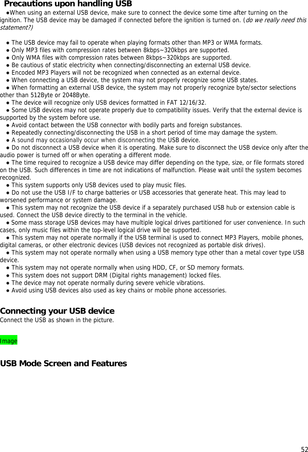  52 Precautions upon handling USB ●When using an external USB device, make sure to connect the device some time after turning on the ignition. The USB device may be damaged if connected before the ignition is turned on. (do we really need this statement?)   ● The USB device may fail to operate when playing formats other than MP3 or WMA formats. ● Only MP3 files with compression rates between 8kbps~320kbps are supported. ● Only WMA files with compression rates between 8kbps~320kbps are supported. ● Be cautious of static electricity when connecting/disconnecting an external USB device. ● Encoded MP3 Players will not be recognized when connected as an external device. ● When connecting a USB device, the system may not properly recognize some USB states. ● When formatting an external USB device, the system may not properly recognize byte/sector selections other than 512Byte or 2048Byte. ● The device will recognize only USB devices formatted in FAT 12/16/32. ● Some USB devices may not operate properly due to compatibility issues. Verify that the external device is supported by the system before use. ● Avoid contact between the USB connector with bodily parts and foreign substances. ● Repeatedly connecting/disconnecting the USB in a short period of time may damage the system. ● A sound may occasionally occur when disconnecting the USB device. ● Do not disconnect a USB device when it is operating. Make sure to disconnect the USB device only after the audio power is turned off or when operating a different mode.  ● The time required to recognize a USB device may differ depending on the type, size, or file formats stored on the USB. Such differences in time are not indications of malfunction. Please wait until the system becomes recognized. ● This system supports only USB devices used to play music files. ● Do not use the USB I/F to charge batteries or USB accessories that generate heat. This may lead to worsened performance or system damage. ● This system may not recognize the USB device if a separately purchased USB hub or extension cable is used. Connect the USB device directly to the terminal in the vehicle. ● Some mass storage USB devices may have multiple logical drives partitioned for user convenience. In such cases, only music files within the top-level logical drive will be supported.  ● This system may not operate normally if the USB terminal is used to connect MP3 Players, mobile phones, digital cameras, or other electronic devices (USB devices not recognized as portable disk drives). ● This system may not operate normally when using a USB memory type other than a metal cover type USB device. ● This system may not operate normally when using HDD, CF, or SD memory formats. ● This system does not support DRM (Digital rights management) locked files. ● The device may not operate normally during severe vehicle vibrations.  ● Avoid using USB devices also used as key chains or mobile phone accessories.   Connecting your USB device Connect the USB as shown in the picture.  Image  USB Mode Screen and Features 