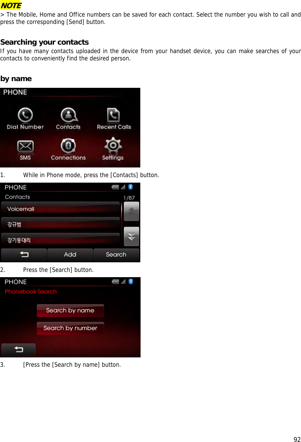  92NOTE &gt; The Mobile, Home and Office numbers can be saved for each contact. Select the number you wish to call and press the corresponding [Send] button.   Searching your contacts   If you have many contacts uploaded in the device from your handset device, you can make searches of your contacts to conveniently find the desired person.  by name  1. While in Phone mode, press the [Contacts] button.   2. Press the [Search] button.   3. [Press the [Search by name] button. 