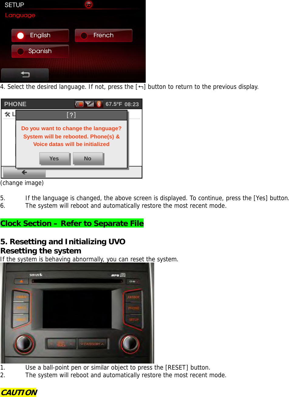  4. Select the desired language. If not, press the [] button to return to the previous display.  PHONEÍ#Language~English {Français{Español08:2367.5ºFDo you want to change the language?System will be rebooted. Phone(s) &amp; Voice datas will be initializedYes No[?] (change image)  5. If the language is changed, the above screen is displayed. To continue, press the [Yes] button.  6. The system will reboot and automatically restore the most recent mode.   Clock Section – Refer to Separate File   5. Resetting and Initializing UVO   Resetting the system If the system is behaving abnormally, you can reset the system.   1. Use a ball-point pen or similar object to press the [RESET] button. 2. The system will reboot and automatically restore the most recent mode.  CAUTION     