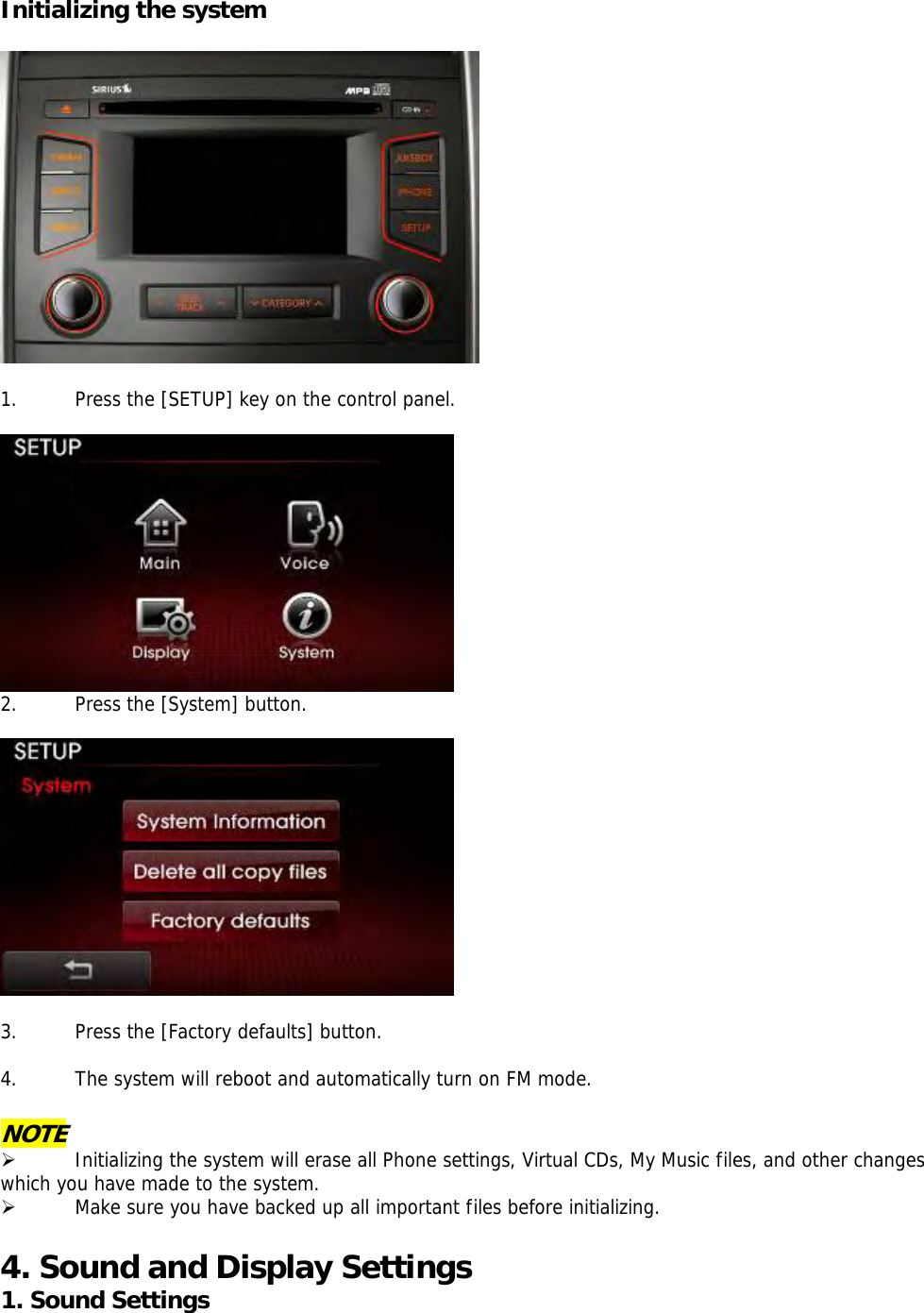 Initializing the system    1. Press the [SETUP] key on the control panel.   2. Press the [System] button.    3. Press the [Factory defaults] button.  4. The system will reboot and automatically turn on FM mode.  NOTE ¾ Initializing the system will erase all Phone settings, Virtual CDs, My Music files, and other changes which you have made to the system.  ¾ Make sure you have backed up all important files before initializing.  4. Sound and Display Settings 1. Sound Settings 