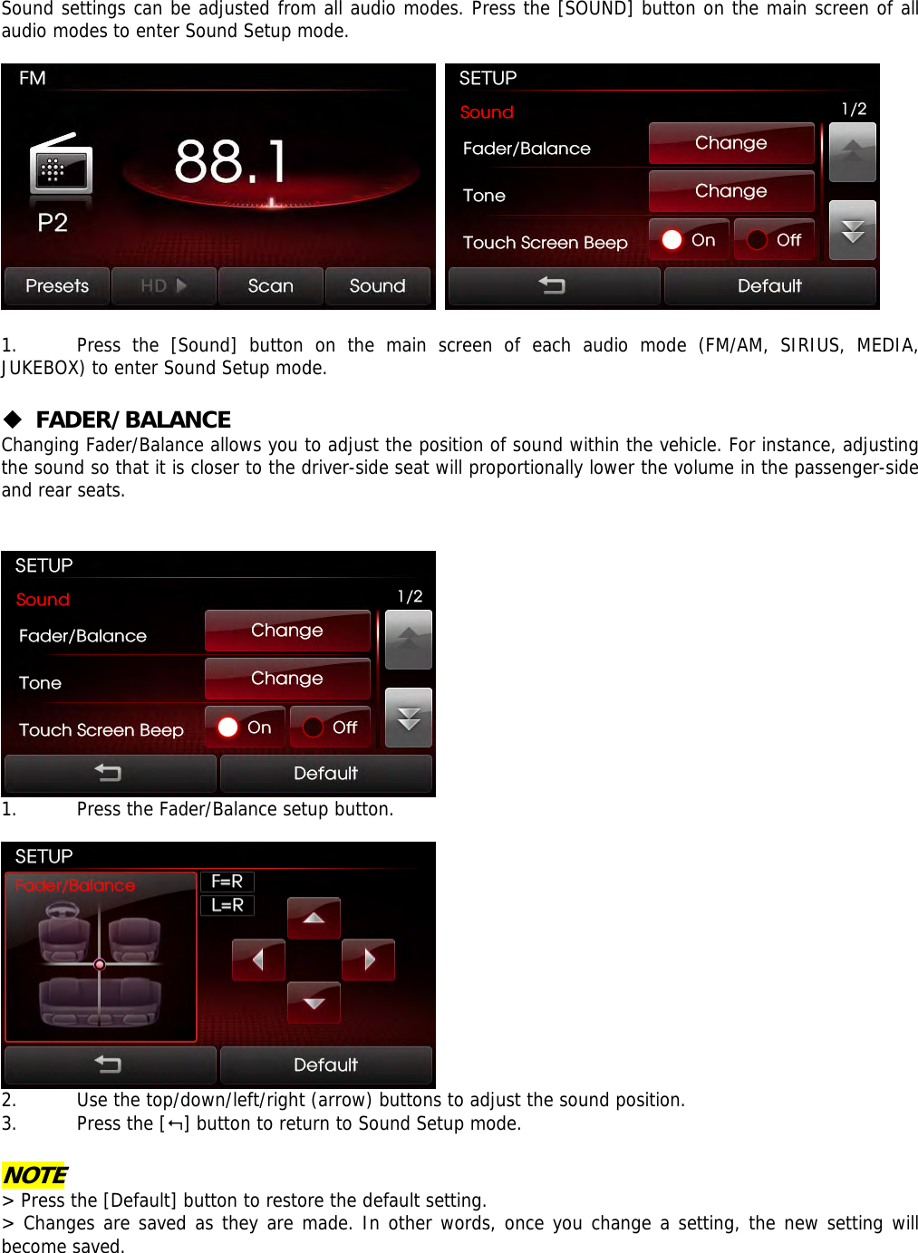  Sound settings can be adjusted from all audio modes. Press the [SOUND] button on the main screen of all audio modes to enter Sound Setup mode.       1. Press the [Sound] button on the main screen of each audio mode (FM/AM, SIRIUS, MEDIA, JUKEBOX) to enter Sound Setup mode.    FADER/BALANCE Changing Fader/Balance allows you to adjust the position of sound within the vehicle. For instance, adjusting the sound so that it is closer to the driver-side seat will proportionally lower the volume in the passenger-side and rear seats.    1. Press the Fader/Balance setup button.    2. Use the top/down/left/right (arrow) buttons to adjust the sound position.  3. Press the [] button to return to Sound Setup mode.  NOTE &gt; Press the [Default] button to restore the default setting. &gt; Changes are saved as they are made. In other words, once you change a setting, the new setting will become saved. 