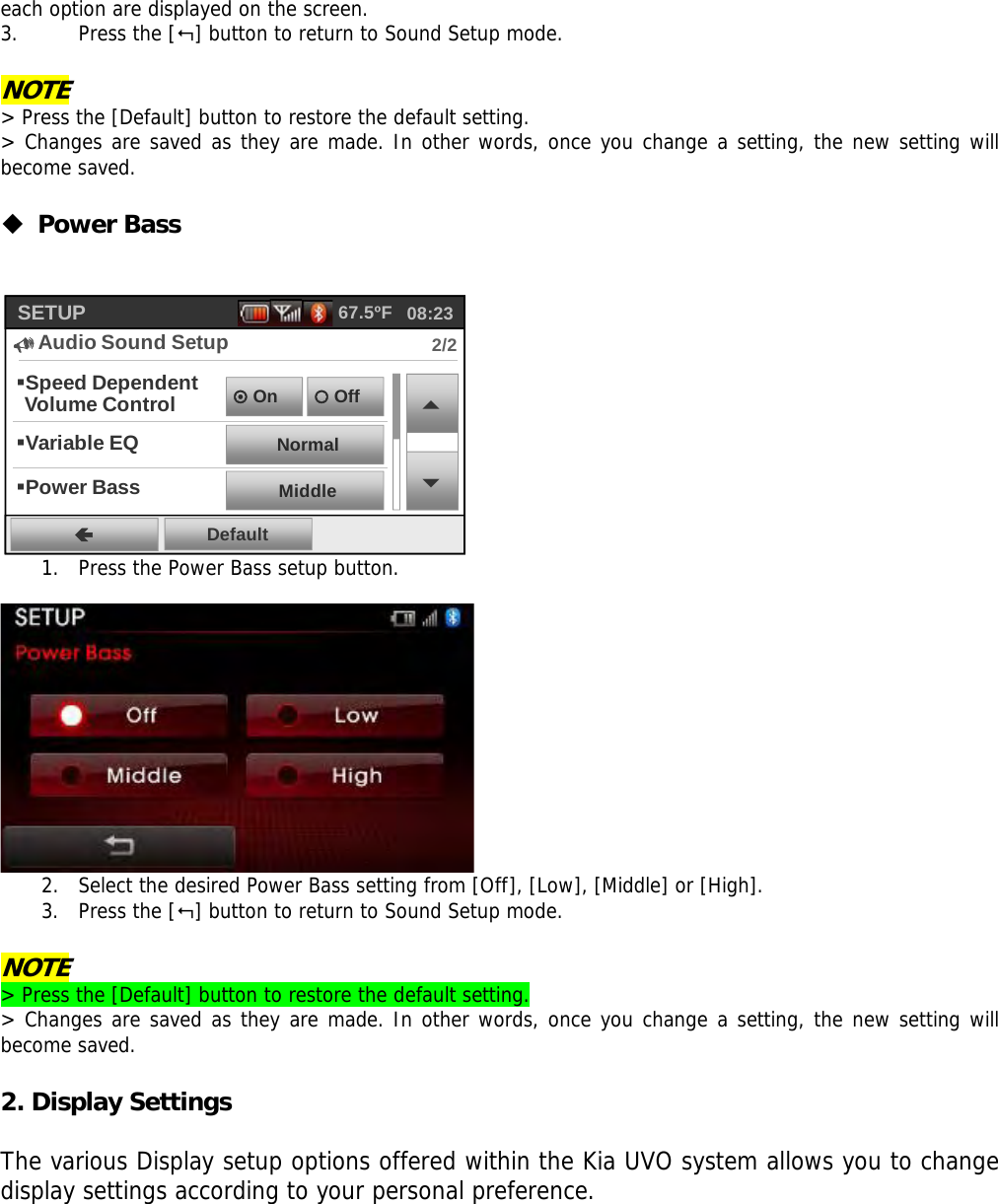 each option are displayed on the screen.  3. Press the [] button to return to Sound Setup mode.  NOTE &gt; Press the [Default] button to restore the default setting. &gt; Changes are saved as they are made. In other words, once you change a setting, the new setting will become saved.   Power Bass   Speed Dependent Volume ControlÃDefaultSETUP8Audio Sound Setup2/208:2367.5ºF{Off~OnNormalVariable EQMiddlePower Bass 1. Press the Power Bass setup button.    2. Select the desired Power Bass setting from [Off], [Low], [Middle] or [High].  3. Press the [] button to return to Sound Setup mode.  NOTE &gt; Press the [Default] button to restore the default setting. &gt; Changes are saved as they are made. In other words, once you change a setting, the new setting will become saved.  2. Display Settings  The various Display setup options offered within the Kia UVO system allows you to change display settings according to your personal preference.    