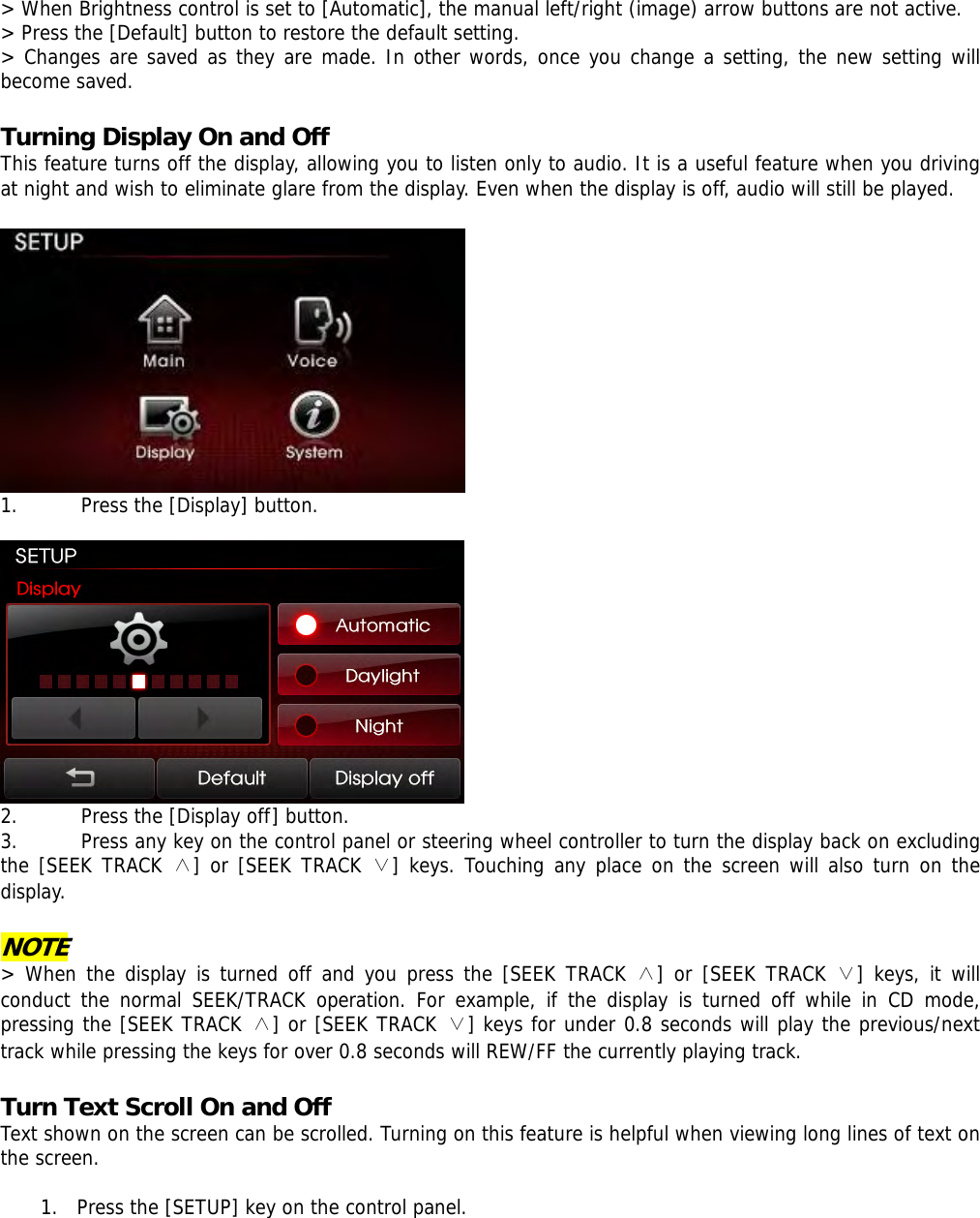 &gt; When Brightness control is set to [Automatic], the manual left/right (image) arrow buttons are not active.  &gt; Press the [Default] button to restore the default setting. &gt; Changes are saved as they are made. In other words, once you change a setting, the new setting will become saved.  Turning Display On and Off   This feature turns off the display, allowing you to listen only to audio. It is a useful feature when you driving at night and wish to eliminate glare from the display. Even when the display is off, audio will still be played.   1. Press the [Display] button.   2. Press the [Display off] button.  3. Press any key on the control panel or steering wheel controller to turn the display back on excluding the [SEEK TRACK ∧] or [SEEK TRACK ∨] keys. Touching any place on the screen will also turn on the display.  NOTE &gt; When the display is turned off and you press the [SEEK TRACK ∧] or [SEEK TRACK ∨] keys, it will conduct the normal SEEK/TRACK operation. For example, if the display is turned off while in CD mode, pressing the [SEEK TRACK ∧] or [SEEK TRACK ∨] keys for under 0.8 seconds will play the previous/next track while pressing the keys for over 0.8 seconds will REW/FF the currently playing track.   Turn Text Scroll On and Off   Text shown on the screen can be scrolled. Turning on this feature is helpful when viewing long lines of text on the screen.   1. Press the [SETUP] key on the control panel.  