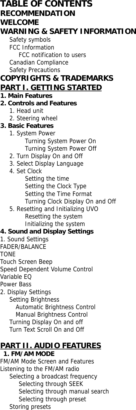  TABLE OF CONTENTS RECOMMENDATION WELCOME WARNING &amp; SAFETY INFORMATION    Safety symbols    FCC Information       FCC notification to users    Canadian Compliance    Safety Precautions COPYRIGHTS &amp; TRADEMARKS PART I. GETTING STARTED 1. Main Features 2. Controls and Features      1. Head unit     2. Steering wheel  3. Basic Features      1. System Power   Turning System Power On   Turning System Power Off    2. Turn Display On and Off    3. Select Display Language    4. Set Clock    Setting the time   Setting the Clock Type   Setting the Time Format   Turning Clock Display On and Off    5. Resetting and Initializing UVO          Resetting the system         Initializing the system 4. Sound and Display Settings 1. Sound Settings FADER/BALANCE TONE Touch Screen Beep Speed Dependent Volume Control Variable EQ Power Bass 2. Display Settings    Setting Brightness       Automatic Brightness Control      Manual Brightness Control    Turning Display On and off Turn Text Scroll On and Off   PART II. AUDIO FEATURES  1. FM/AM MODE FM/AM Mode Screen and Features Listening to the FM/AM radio    Selecting a broadcast frequency       Selecting through SEEK       Selecting through manual search       Selecting through preset    Storing presets 