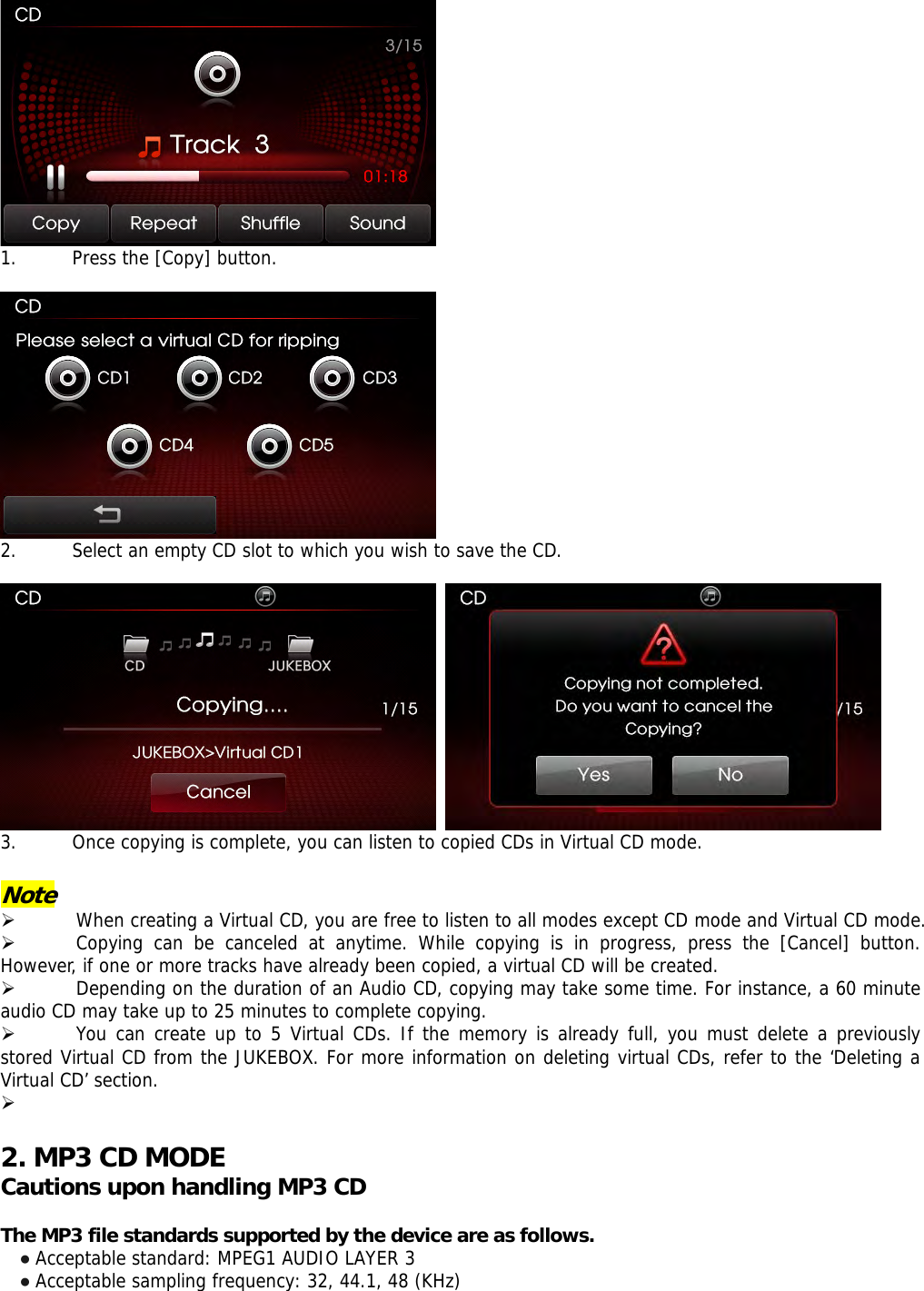  1. Press the [Copy] button.     2. Select an empty CD slot to which you wish to save the CD.      3. Once copying is complete, you can listen to copied CDs in Virtual CD mode.  Note  ¾ When creating a Virtual CD, you are free to listen to all modes except CD mode and Virtual CD mode.  ¾ Copying can be canceled at anytime. While copying is in progress, press the [Cancel] button. However, if one or more tracks have already been copied, a virtual CD will be created.  ¾ Depending on the duration of an Audio CD, copying may take some time. For instance, a 60 minute audio CD may take up to 25 minutes to complete copying.  ¾ You can create up to 5 Virtual CDs. If the memory is already full, you must delete a previously stored Virtual CD from the JUKEBOX. For more information on deleting virtual CDs, refer to the ‘Deleting a Virtual CD’ section. ¾   2. MP3 CD MODE Cautions upon handling MP3 CD  The MP3 file standards supported by the device are as follows. ● Acceptable standard: MPEG1 AUDIO LAYER 3 ● Acceptable sampling frequency: 32, 44.1, 48 (KHz) 