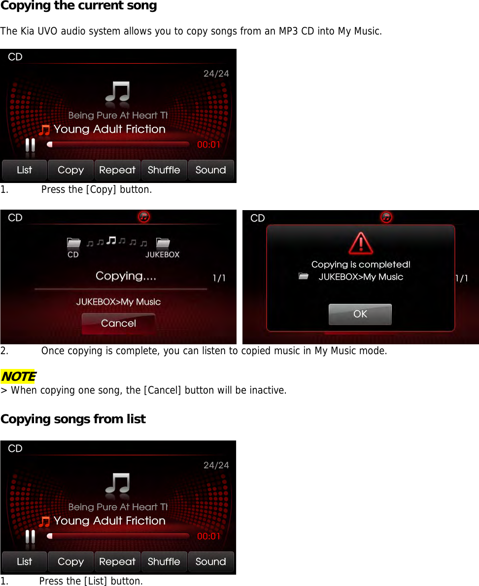 Copying the current song  The Kia UVO audio system allows you to copy songs from an MP3 CD into My Music.    1. Press the [Copy] button.      2. Once copying is complete, you can listen to copied music in My Music mode.  NOTE &gt; When copying one song, the [Cancel] button will be inactive.   Copying songs from list   1. Press the [List] button.  
