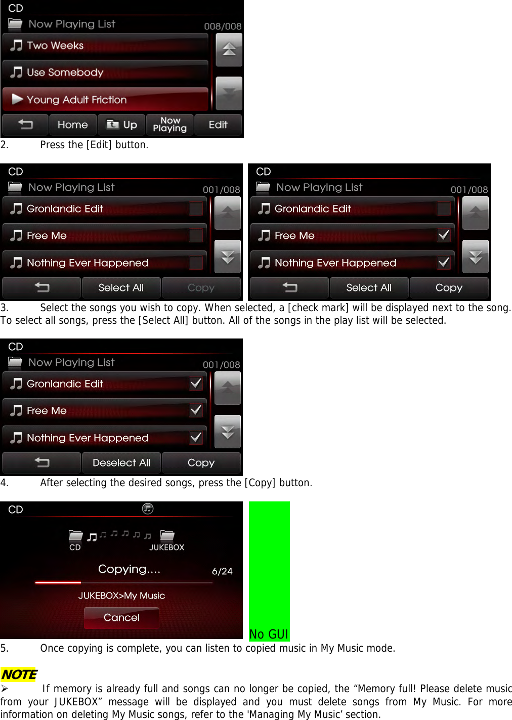  2. Press the [Edit] button.     3. Select the songs you wish to copy. When selected, a [check mark] will be displayed next to the song. To select all songs, press the [Select All] button. All of the songs in the play list will be selected.    4. After selecting the desired songs, press the [Copy] button.   No GUI 5. Once copying is complete, you can listen to copied music in My Music mode.  NOTE ¾ If memory is already full and songs can no longer be copied, the “Memory full! Please delete music from your JUKEBOX” message will be displayed and you must delete songs from My Music. For more information on deleting My Music songs, refer to the &apos;Managing My Music’ section. 