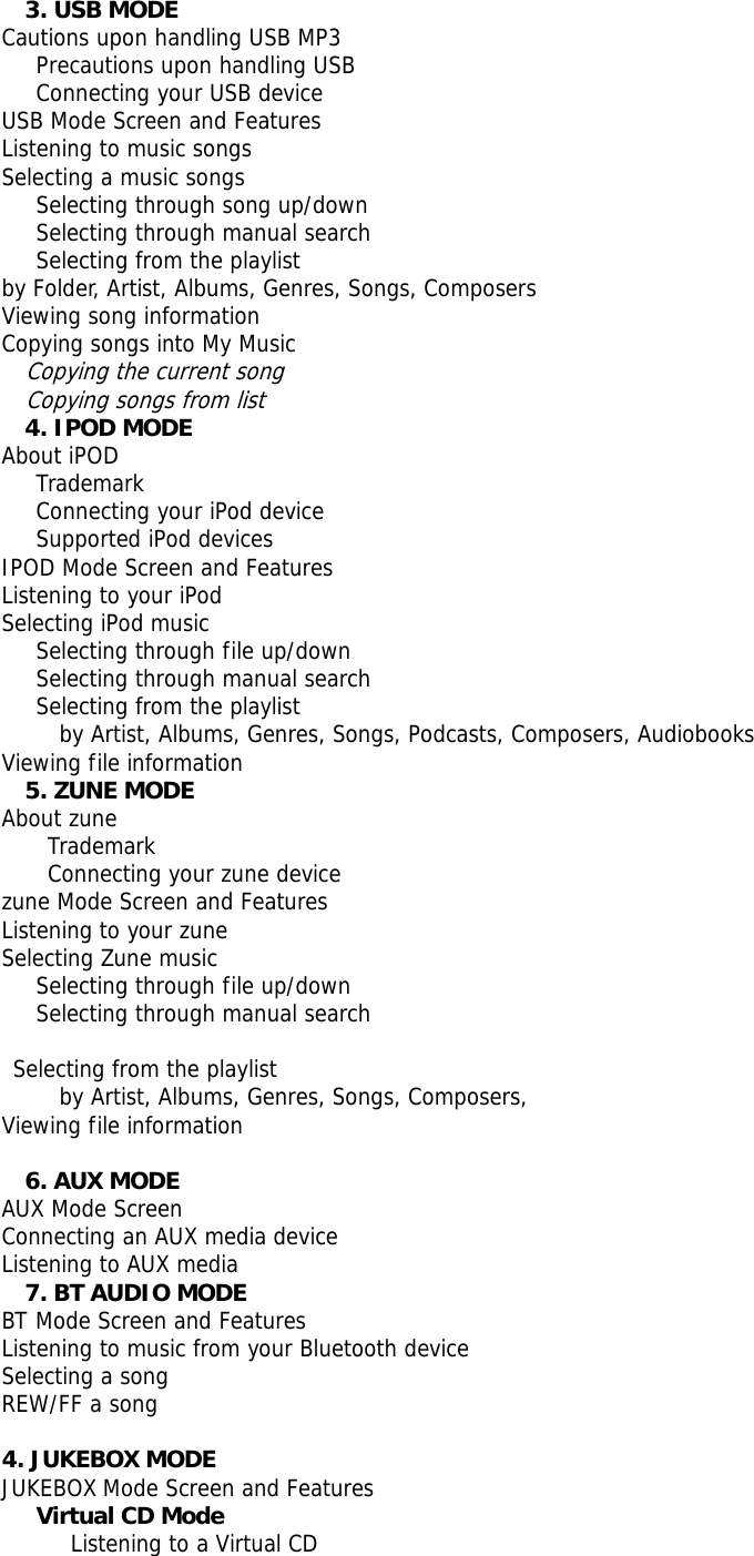 3. USB MODE Cautions upon handling USB MP3    Precautions upon handling USB    Connecting your USB device USB Mode Screen and Features Listening to music songs Selecting a music songs    Selecting through song up/down    Selecting through manual search    Selecting from the playlist by Folder, Artist, Albums, Genres, Songs, Composers Viewing song information  Copying songs into My Music Copying the current song Copying songs from list 4. IPOD MODE About iPOD    Trademark    Connecting your iPod device    Supported iPod devices IPOD Mode Screen and Features Listening to your iPod Selecting iPod music     Selecting through file up/down    Selecting through manual search Selecting from the playlist      by Artist, Albums, Genres, Songs, Podcasts, Composers, Audiobooks Viewing file information 5. ZUNE MODE About zune     Trademark     Connecting your zune device zune Mode Screen and Features Listening to your zune Selecting Zune music  Selecting through file up/down    Selecting through manual search   Selecting from the playlist      by Artist, Albums, Genres, Songs, Composers,  Viewing file information   6. AUX MODE AUX Mode Screen Connecting an AUX media device Listening to AUX media 7. BT AUDIO MODE   BT Mode Screen and Features Listening to music from your Bluetooth device Selecting a song REW/FF a song  4. JUKEBOX MODE   JUKEBOX Mode Screen and Features    Virtual CD Mode       Listening to a Virtual CD 