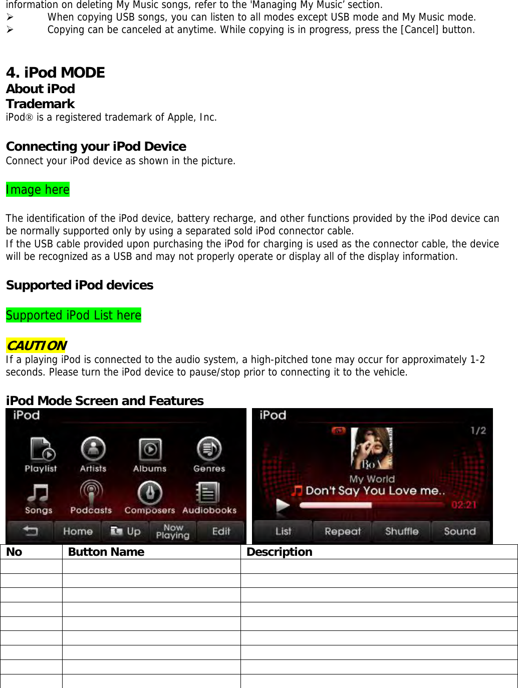 information on deleting My Music songs, refer to the &apos;Managing My Music’ section. ¾ When copying USB songs, you can listen to all modes except USB mode and My Music mode.  ¾ Copying can be canceled at anytime. While copying is in progress, press the [Cancel] button.    4. iPod MODE About iPod Trademark iPod® is a registered trademark of Apple, Inc.  Connecting your iPod Device Connect your iPod device as shown in the picture.  Image here  The identification of the iPod device, battery recharge, and other functions provided by the iPod device can be normally supported only by using a separated sold iPod connector cable. If the USB cable provided upon purchasing the iPod for charging is used as the connector cable, the device will be recognized as a USB and may not properly operate or display all of the display information.  Supported iPod devices  Supported iPod List here   CAUTION If a playing iPod is connected to the audio system, a high-pitched tone may occur for approximately 1-2 seconds. Please turn the iPod device to pause/stop prior to connecting it to the vehicle.  iPod Mode Screen and Features    No Button Name  Description                                      