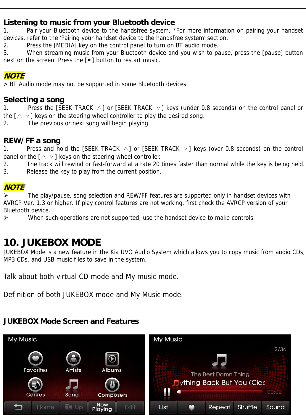      Listening to music from your Bluetooth device 1. Pair your Bluetooth device to the handsfree system. *For more information on pairing your handset devices, refer to the ‘Pairing your handset device to the handsfree system’ section.  2. Press the [MEDIA] key on the control panel to turn on BT audio mode. 3. When streaming music from your Bluetooth device and you wish to pause, press the [pause] button next on the screen. Press the [►] button to restart music.  NOTE &gt; BT Audio mode may not be supported in some Bluetooth devices.  Selecting a song 1. Press the [SEEK TRACK ∧] or [SEEK TRACK ∨] keys (under 0.8 seconds) on the control panel or the [   ] keys on the steering wheel controller to play the desired ∧∨ song.  2. The previous or next song will begin playing.  REW/FF a song 1. Press and hold the [SEEK TRACK ∧] or [SEEK TRACK ∨] keys (over 0.8 seconds) on the control panel or the [   ] keys on the steering wheel controller.∧∨  2. The track will rewind or fast-forward at a rate 20 times faster than normal while the key is being held.  3. Release the key to play from the current position.  NOTE ¾ The play/pause, song selection and REW/FF features are supported only in handset devices with AVRCP Ver. 1.3 or higher. If play control features are not working, first check the AVRCP version of your Bluetooth device. ¾ When such operations are not supported, use the handset device to make controls.    10. JUKEBOX MODE JUKEBOX Mode is a new feature in the Kia UVO Audio System which allows you to copy music from audio CDs, MP3 CDs, and USB music files to save in the system.   Talk about both virtual CD mode and My music mode.   Definition of both JUKEBOX mode and My Music mode.   JUKEBOX Mode Screen and Features     