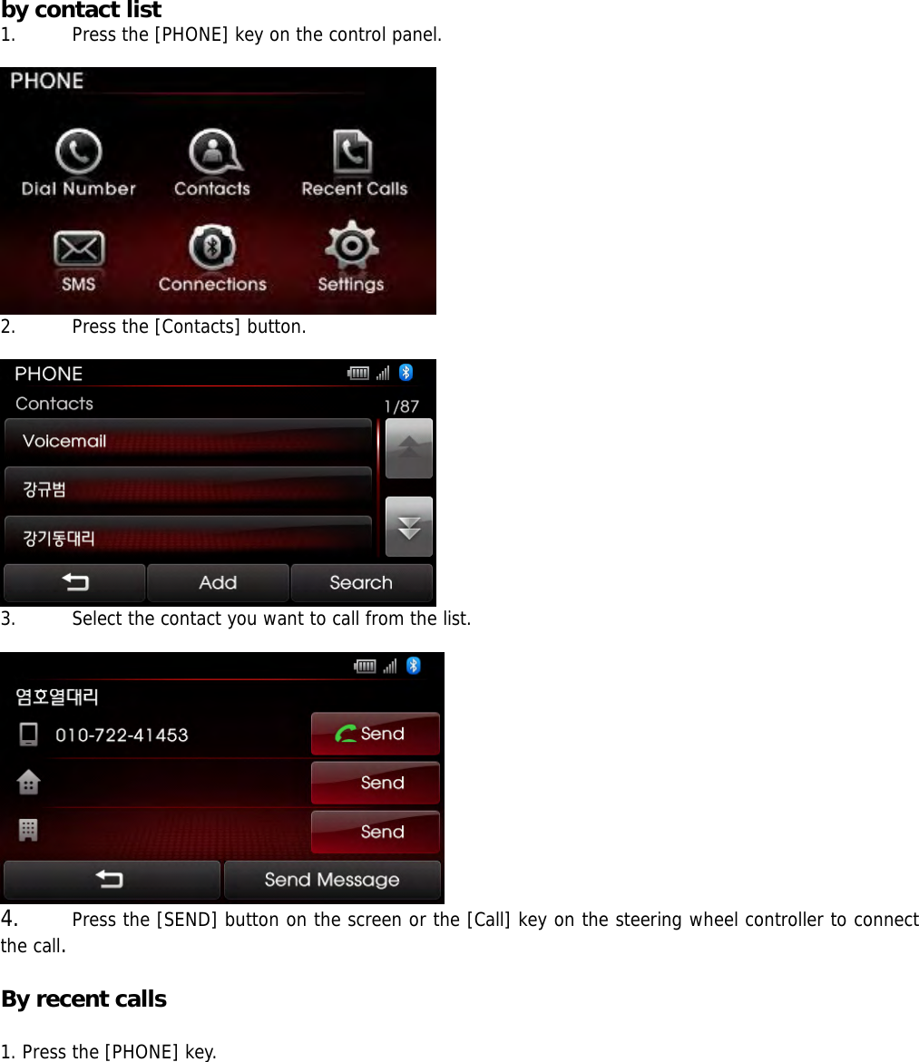 by contact list 1. Press the [PHONE] key on the control panel.   2. Press the [Contacts] button.   3. Select the contact you want to call from the list.   4. Press the [SEND] button on the screen or the [Call] key on the steering wheel controller to connect the call.  By recent calls    1. Press the [PHONE] key.  