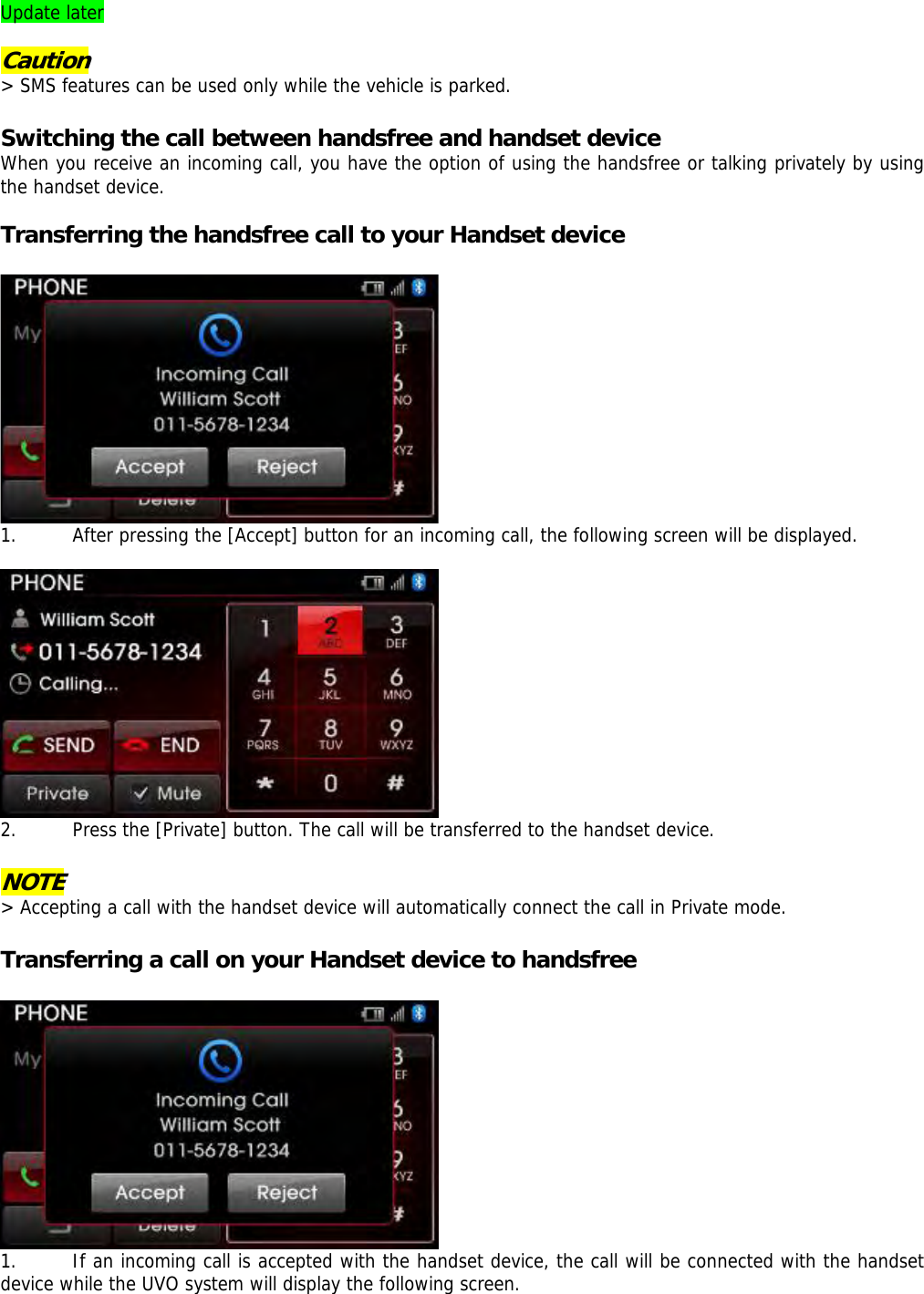 Update later  Caution &gt; SMS features can be used only while the vehicle is parked.   Switching the call between handsfree and handset device When you receive an incoming call, you have the option of using the handsfree or talking privately by using the handset device.   Transferring the handsfree call to your Handset device   1. After pressing the [Accept] button for an incoming call, the following screen will be displayed.   2. Press the [Private] button. The call will be transferred to the handset device.  NOTE &gt; Accepting a call with the handset device will automatically connect the call in Private mode.   Transferring a call on your Handset device to handsfree   1. If an incoming call is accepted with the handset device, the call will be connected with the handset device while the UVO system will display the following screen.  