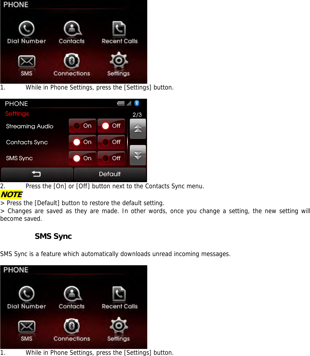  1. While in Phone Settings, press the [Settings] button.    2. Press the [On] or [Off] button next to the Contacts Sync menu. NOTE &gt; Press the [Default] button to restore the default setting. &gt; Changes are saved as they are made. In other words, once you change a setting, the new setting will become saved.           SMS Sync  SMS Sync is a feature which automatically downloads unread incoming messages.    1. While in Phone Settings, press the [Settings] button.   