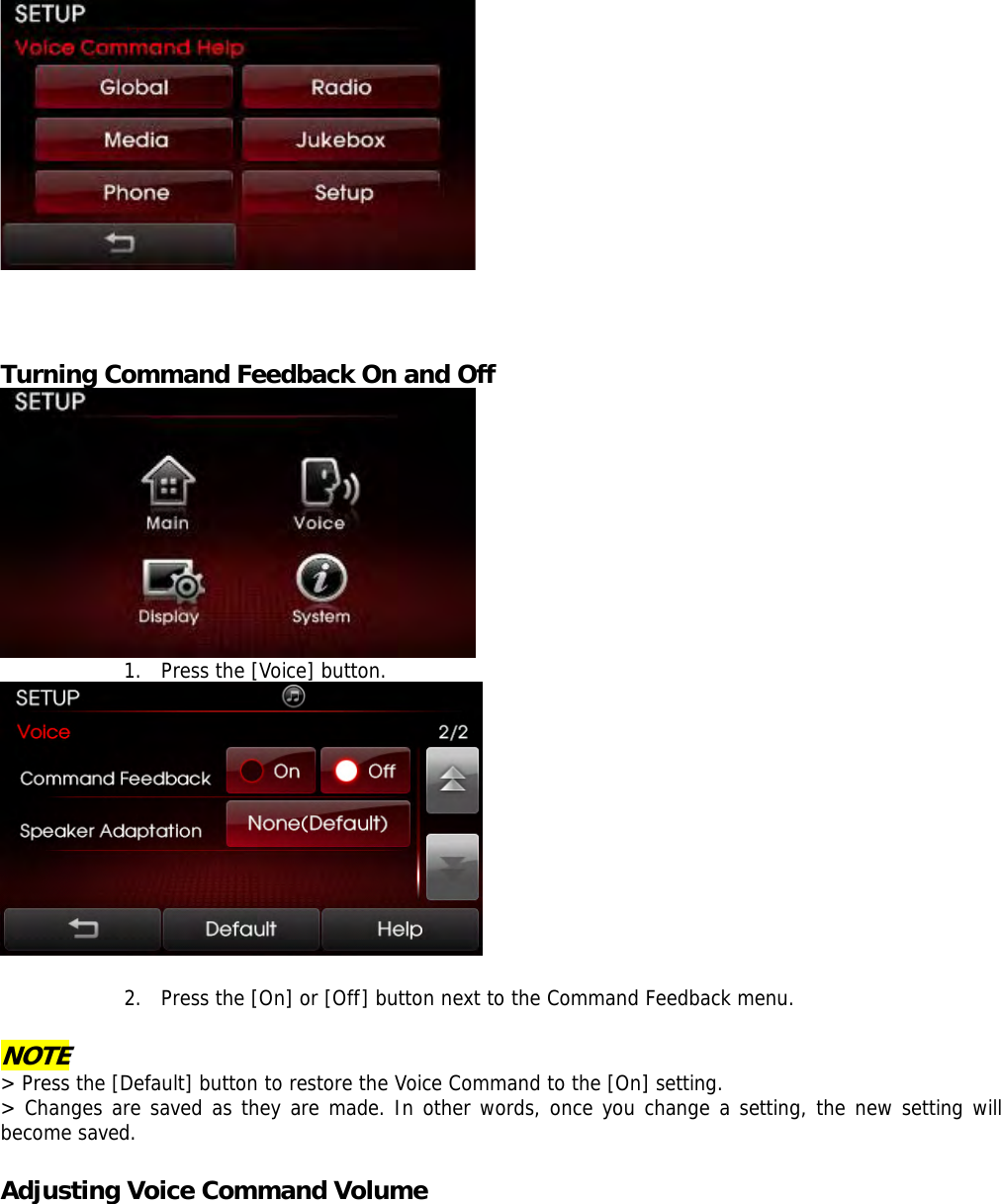      Turning Command Feedback On and Off  1. Press the [Voice] button.    2. Press the [On] or [Off] button next to the Command Feedback menu.  NOTE &gt; Press the [Default] button to restore the Voice Command to the [On] setting. &gt; Changes are saved as they are made. In other words, once you change a setting, the new setting will become saved.  Adjusting Voice Command Volume 