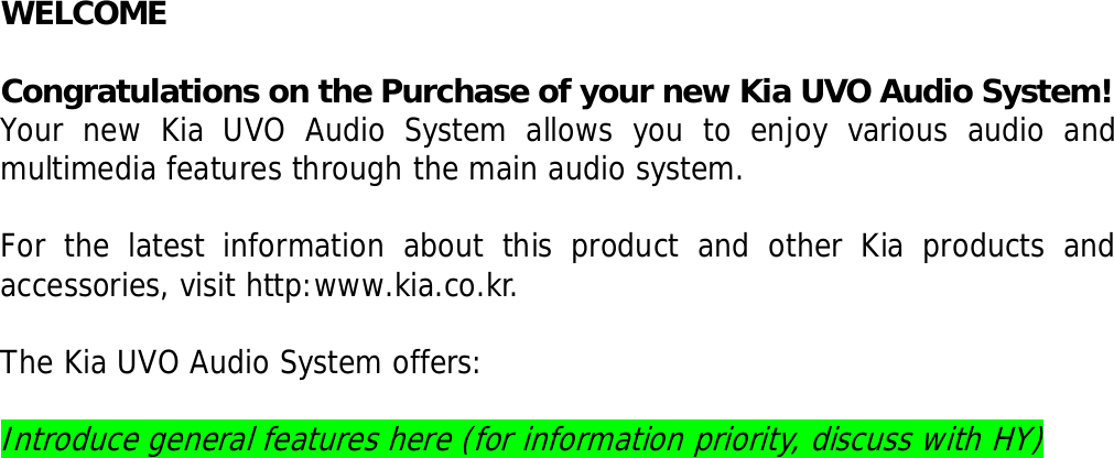   WELCOME  Congratulations on the Purchase of your new Kia UVO Audio System! Your new Kia UVO Audio System allows you to enjoy various audio and multimedia features through the main audio system.   For the latest information about this product and other Kia products and accessories, visit http:www.kia.co.kr.   The Kia UVO Audio System offers:  Introduce general features here (for information priority, discuss with HY)                           