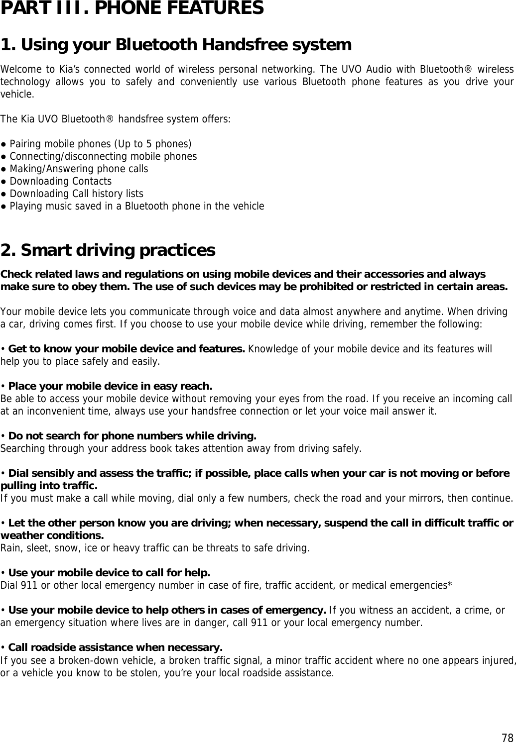  78PART III. PHONE FEATURES 1. Using your Bluetooth Handsfree system Welcome to Kia’s connected world of wireless personal networking. The UVO Audio with Bluetooth® wireless technology allows you to safely and conveniently use various Bluetooth phone features as you drive your vehicle.  The Kia UVO Bluetooth® handsfree system offers:   ● Pairing mobile phones (Up to 5 phones) ● Connecting/disconnecting mobile phones ● Making/Answering phone calls ● Downloading Contacts ● Downloading Call history lists ● Playing music saved in a Bluetooth phone in the vehicle  2. Smart driving practices  Check related laws and regulations on using mobile devices and their accessories and always make sure to obey them. The use of such devices may be prohibited or restricted in certain areas.  Your mobile device lets you communicate through voice and data almost anywhere and anytime. When driving a car, driving comes first. If you choose to use your mobile device while driving, remember the following:  • Get to know your mobile device and features. Knowledge of your mobile device and its features will help you to place safely and easily.  • Place your mobile device in easy reach.   Be able to access your mobile device without removing your eyes from the road. If you receive an incoming call at an inconvenient time, always use your handsfree connection or let your voice mail answer it.  • Do not search for phone numbers while driving.  Searching through your address book takes attention away from driving safely.  • Dial sensibly and assess the traffic; if possible, place calls when your car is not moving or before pulling into traffic.  If you must make a call while moving, dial only a few numbers, check the road and your mirrors, then continue.  • Let the other person know you are driving; when necessary, suspend the call in difficult traffic or weather conditions.  Rain, sleet, snow, ice or heavy traffic can be threats to safe driving.   • Use your mobile device to call for help.  Dial 911 or other local emergency number in case of fire, traffic accident, or medical emergencies*  • Use your mobile device to help others in cases of emergency. If you witness an accident, a crime, or an emergency situation where lives are in danger, call 911 or your local emergency number.  • Call roadside assistance when necessary.  If you see a broken-down vehicle, a broken traffic signal, a minor traffic accident where no one appears injured, or a vehicle you know to be stolen, you’re your local roadside assistance.  