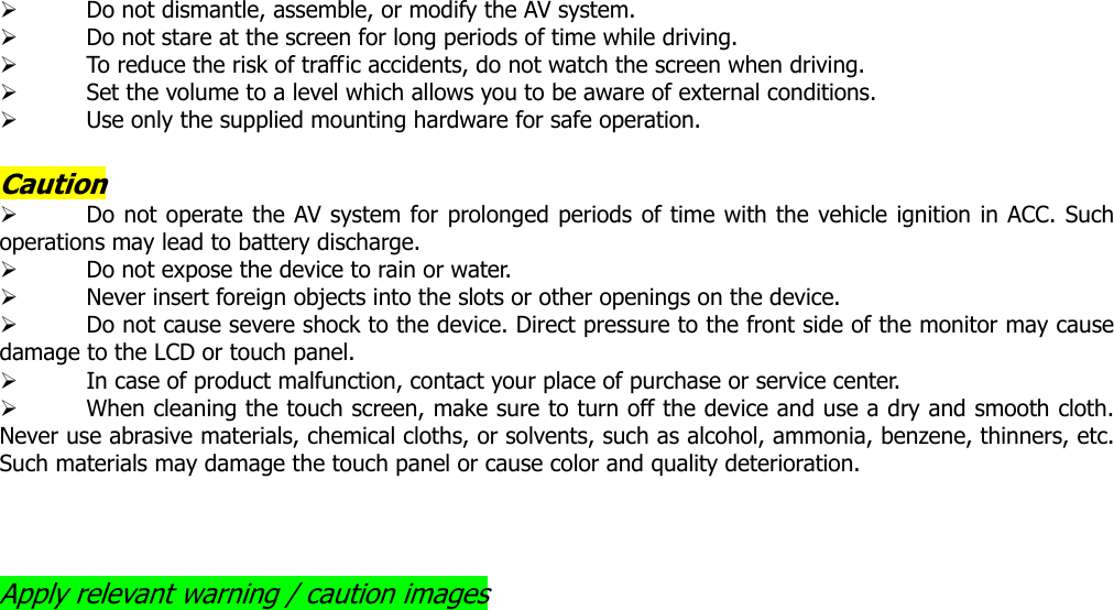 ¾ Do not dismantle, assemble, or modify the AV system. ¾ Do not stare at the screen for long periods of time while driving. ¾ To reduce the risk of traffic accidents, do not watch the screen when driving. ¾ Set the volume to a level which allows you to be aware of external conditions. ¾ Use only the supplied mounting hardware for safe operation.    Caution ¾ Do not operate the AV system for prolonged periods of time with the vehicle ignition in ACC. Such operations may lead to battery discharge.   ¾ Do not expose the device to rain or water. ¾ Never insert foreign objects into the slots or other openings on the device. ¾ Do not cause severe shock to the device. Direct pressure to the front side of the monitor may cause damage to the LCD or touch panel. ¾ In case of product malfunction, contact your place of purchase or service center.   ¾ When cleaning the touch screen, make sure to turn off the device and use a dry and smooth cloth. Never use abrasive materials, chemical cloths, or solvents, such as alcohol, ammonia, benzene, thinners, etc. Such materials may damage the touch panel or cause color and quality deterioration.    Apply relevant warning / caution images                             