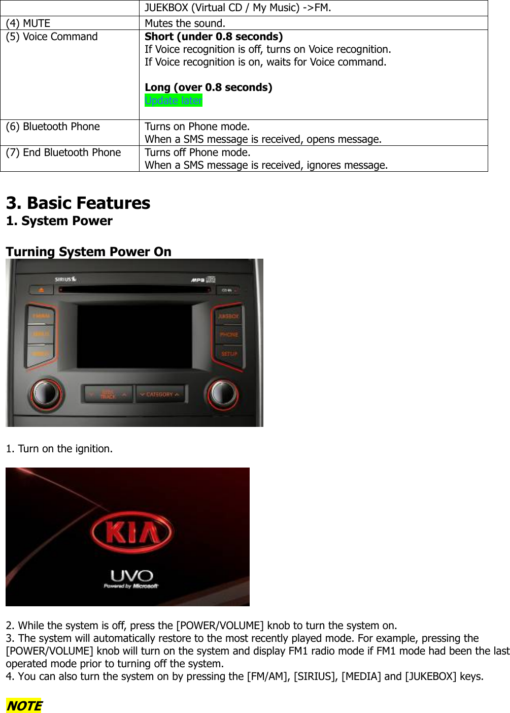 JUEKBOX (Virtual CD / My Music) -&gt;FM. (4) MUTE  Mutes the sound. (5) Voice Command  Short (under 0.8 seconds) If Voice recognition is off, turns on Voice recognition. If Voice recognition is on, waits for Voice command.  Long (over 0.8 seconds) Update later  (6) Bluetooth Phone  Turns on Phone mode.   When a SMS message is received, opens message.   (7) End Bluetooth Phone  Turns off Phone mode.   When a SMS message is received, ignores message.  3. Basic Features 1. System Power  Turning System Power On   1. Turn on the ignition.      2. While the system is off, press the [POWER/VOLUME] knob to turn the system on.   3. The system will automatically restore to the most recently played mode. For example, pressing the [POWER/VOLUME] knob will turn on the system and display FM1 radio mode if FM1 mode had been the last operated mode prior to turning off the system. 4. You can also turn the system on by pressing the [FM/AM], [SIRIUS], [MEDIA] and [JUKEBOX] keys.   NOTE 