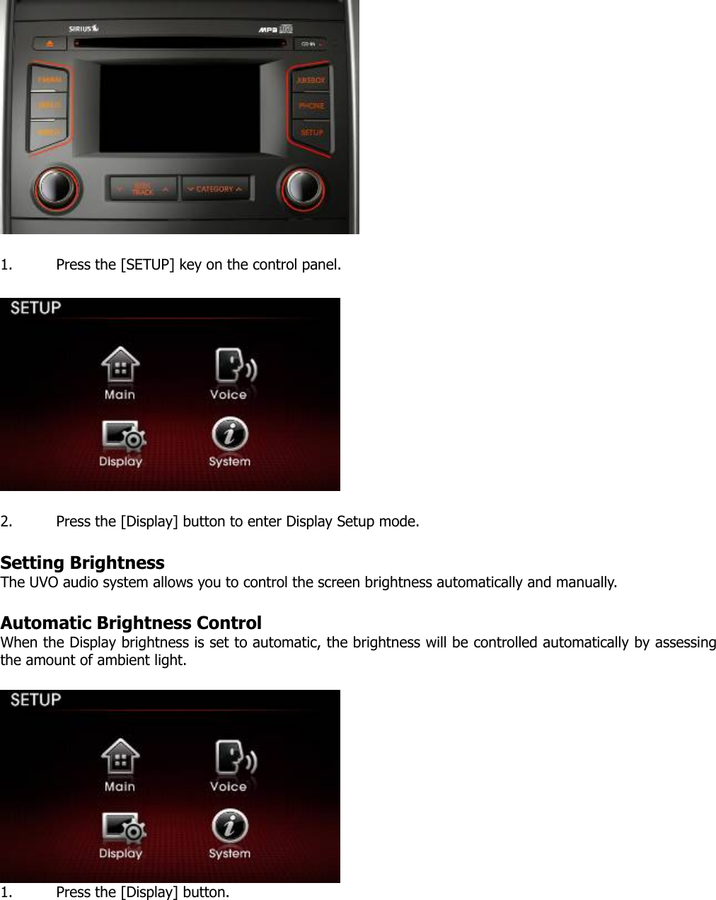   1. Press the [SETUP] key on the control panel.      2. Press the [Display] button to enter Display Setup mode.    Setting Brightness   The UVO audio system allows you to control the screen brightness automatically and manually.    Automatic Brightness Control When the Display brightness is set to automatic, the brightness will be controlled automatically by assessing the amount of ambient light.     1. Press the [Display] button.  