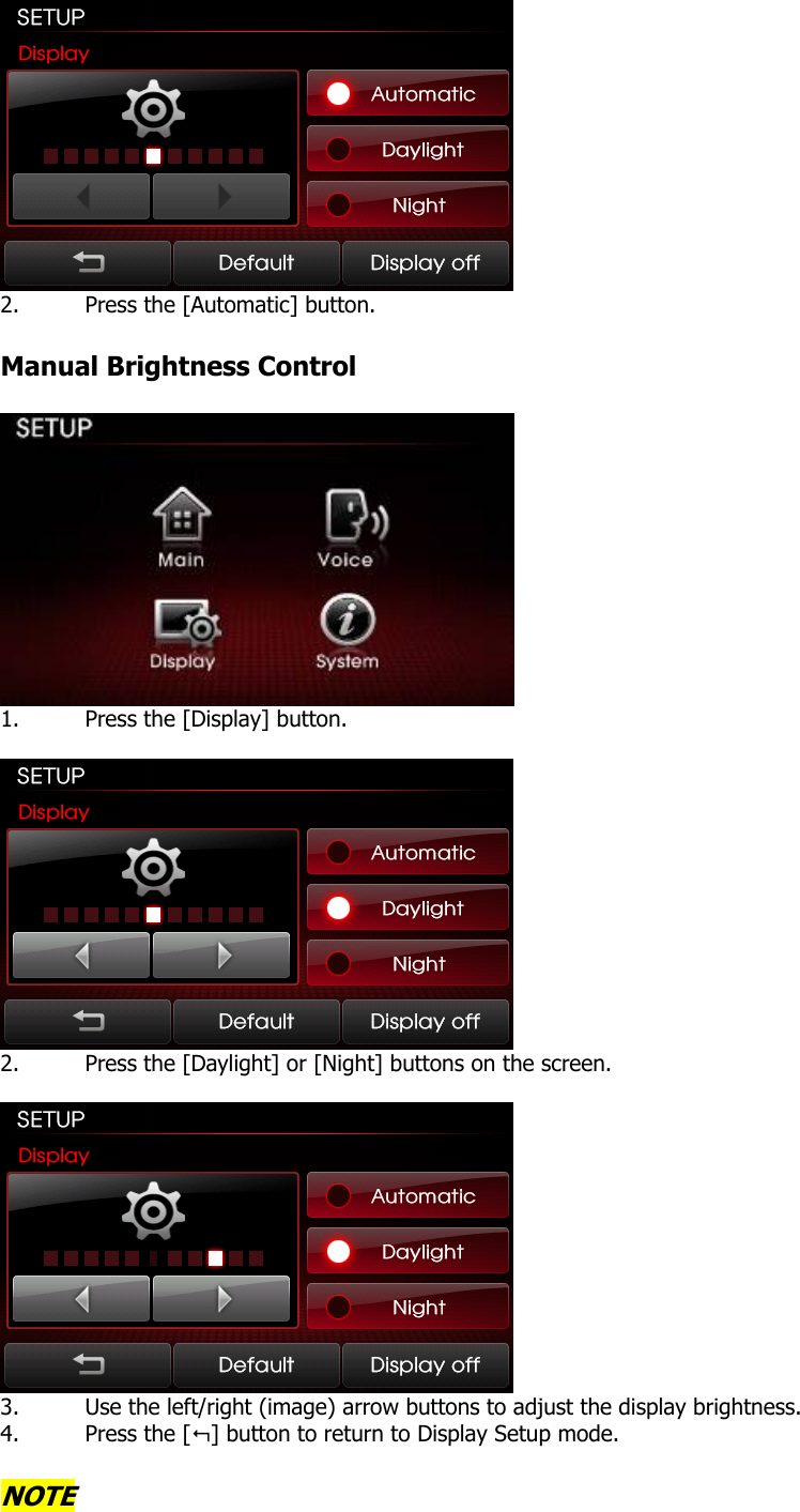  2. Press the [Automatic] button.  Manual Brightness Control   1. Press the [Display] button.   2. Press the [Daylight] or [Night] buttons on the screen.   3. Use the left/right (image) arrow buttons to adjust the display brightness. 4. Press the [] button to return to Display Setup mode.  NOTE 