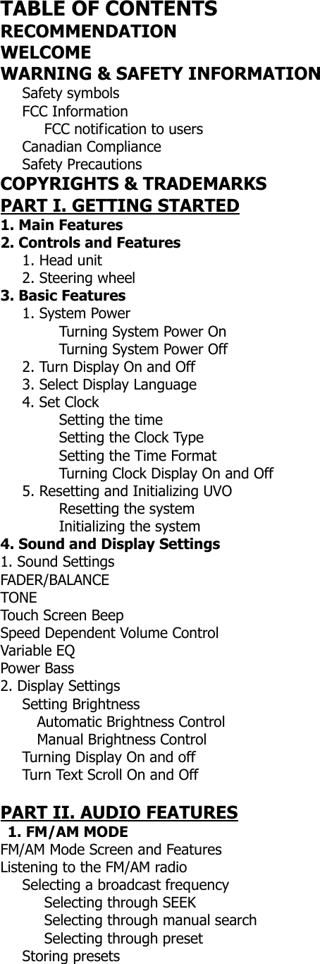  TABLE OF CONTENTS RECOMMENDATION WELCOME WARNING &amp; SAFETY INFORMATION    Safety symbols    FCC Information       FCC notification to users    Canadian Compliance    Safety Precautions COPYRIGHTS &amp; TRADEMARKS PART I. GETTING STARTED 1. Main Features 2. Controls and Features      1. Head unit     2. Steering wheel  3. Basic Features      1. System Power   Turning System Power On   Turning System Power Off       2. Turn Display On and Off    3. Select Display Language    4. Set Clock    Setting the time   Setting the Clock Type   Setting the Time Format   Turning Clock Display On and Off       5. Resetting and Initializing UVO           Resetting the system         Initializing the system 4. Sound and Display Settings 1. Sound Settings FADER/BALANCE TONE Touch Screen Beep Speed Dependent Volume Control Variable EQ Power Bass 2. Display Settings    Setting Brightness       Automatic Brightness Control      Manual Brightness Control    Turning Display On and off Turn Text Scroll On and Off    PART II. AUDIO FEATURES  1. FM/AM MODE FM/AM Mode Screen and Features Listening to the FM/AM radio    Selecting a broadcast frequency       Selecting through SEEK       Selecting through manual search       Selecting through preset    Storing presets 