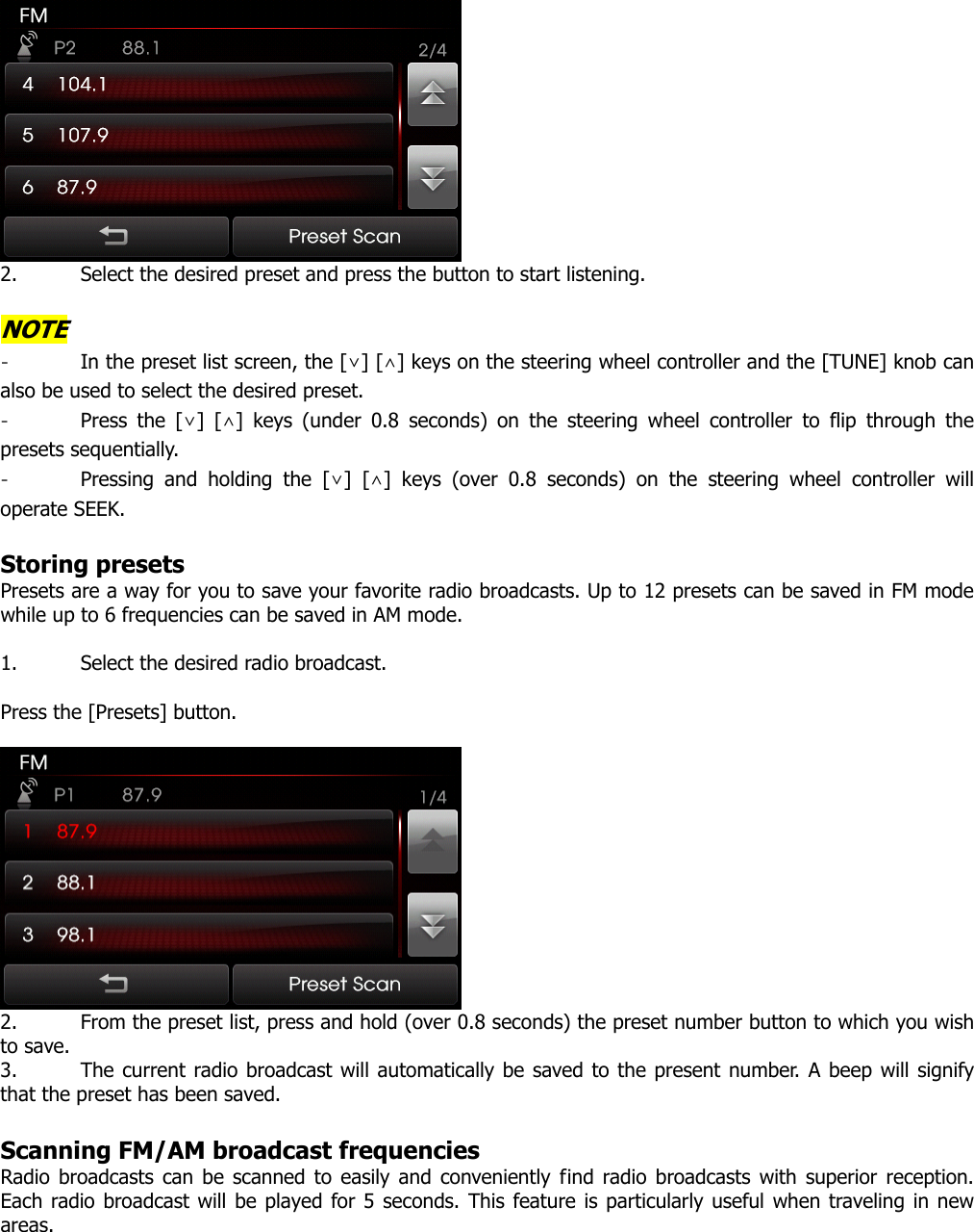  2. Select the desired preset and press the button to start listening.    NOTE - In the preset list screen, the [∨] [∧] keys on the steering wheel controller and the [TUNE] knob can also be used to select the desired preset.   - Press the [∨] [∧] keys (under 0.8 seconds) on the steering wheel controller to flip through the presets sequentially.   - Pressing and holding the [∨] [∧] keys (over 0.8 seconds) on the steering wheel controller will operate SEEK.    Storing presets Presets are a way for you to save your favorite radio broadcasts. Up to 12 presets can be saved in FM mode while up to 6 frequencies can be saved in AM mode.    1. Select the desired radio broadcast.  Press the [Presets] button.   2. From the preset list, press and hold (over 0.8 seconds) the preset number button to which you wish to save.   3. The current radio broadcast will automatically be saved to the present number. A beep will signify that the preset has been saved.    Scanning FM/AM broadcast frequencies Radio broadcasts can be scanned to easily and conveniently find radio broadcasts with superior reception. Each radio broadcast will be played for 5 seconds. This feature is particularly useful when traveling in new areas.  