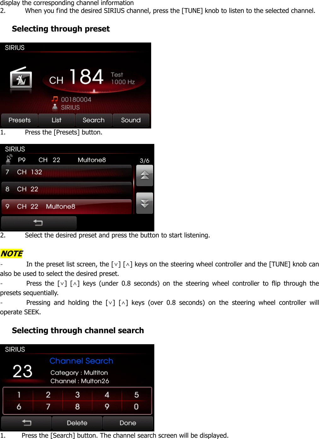 display the corresponding channel information   2. When you find the desired SIRIUS channel, press the [TUNE] knob to listen to the selected channel.       Selecting through preset   1. Press the [Presets] button.     2. Select the desired preset and press the button to start listening.    NOTE - In the preset list screen, the [∨] [∧] keys on the steering wheel controller and the [TUNE] knob can also be used to select the desired preset.   - Press the [∨] [∧] keys (under 0.8 seconds) on the steering wheel controller to flip through the presets sequentially.   - Pressing and holding the [∨] [∧] keys (over 0.8 seconds) on the steering wheel controller will operate SEEK.    Selecting through channel search     1. Press the [Search] button. The channel search screen will be displayed.  