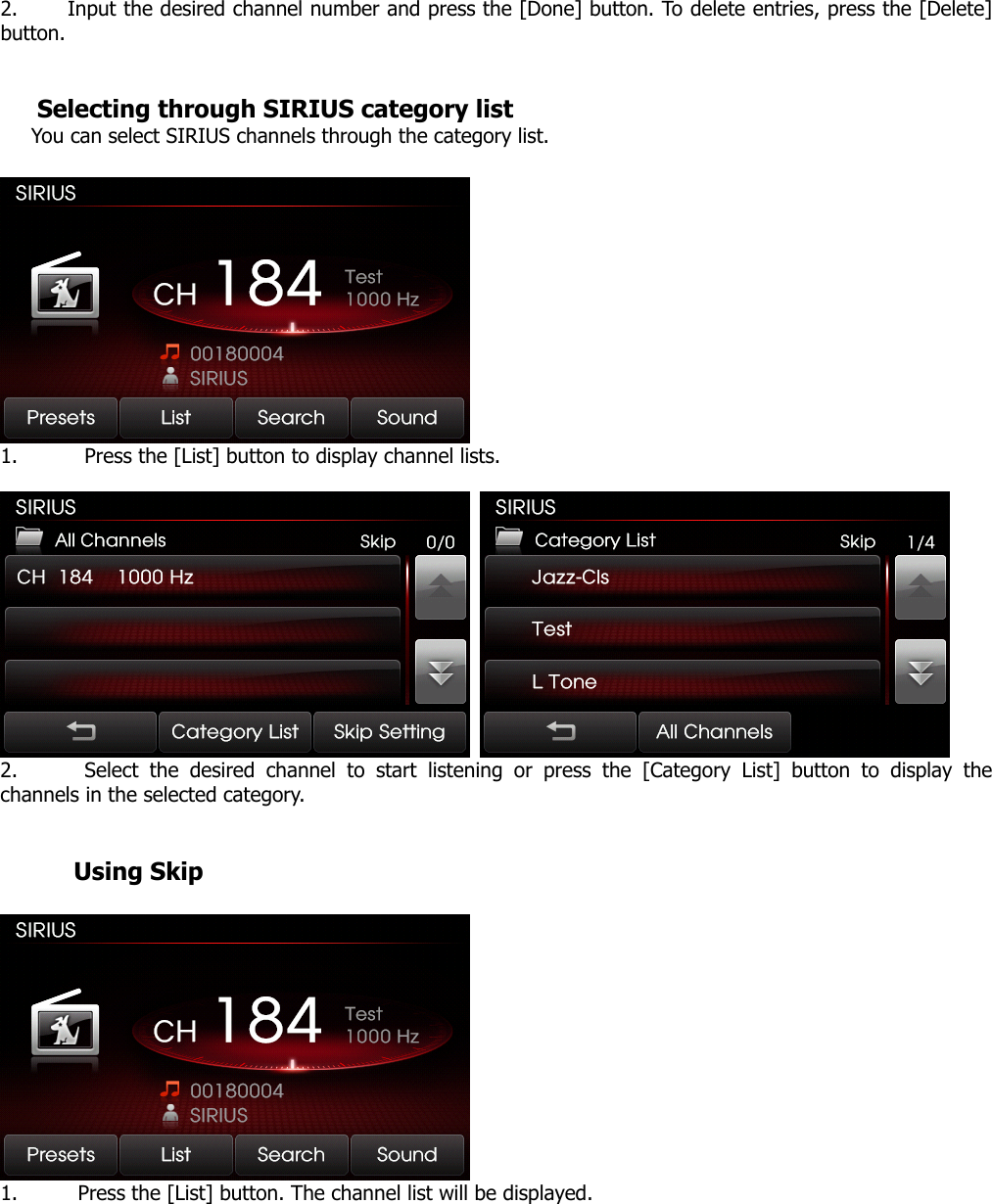 2. Input the desired channel number and press the [Done] button. To delete entries, press the [Delete] button.    Selecting through SIRIUS category list You can select SIRIUS channels through the category list.     1. Press the [List] button to display channel lists.     2. Select the desired channel to start listening or press the [Category List] button to display the channels in the selected category.           Using Skip     1. Press the [List] button. The channel list will be displayed.  