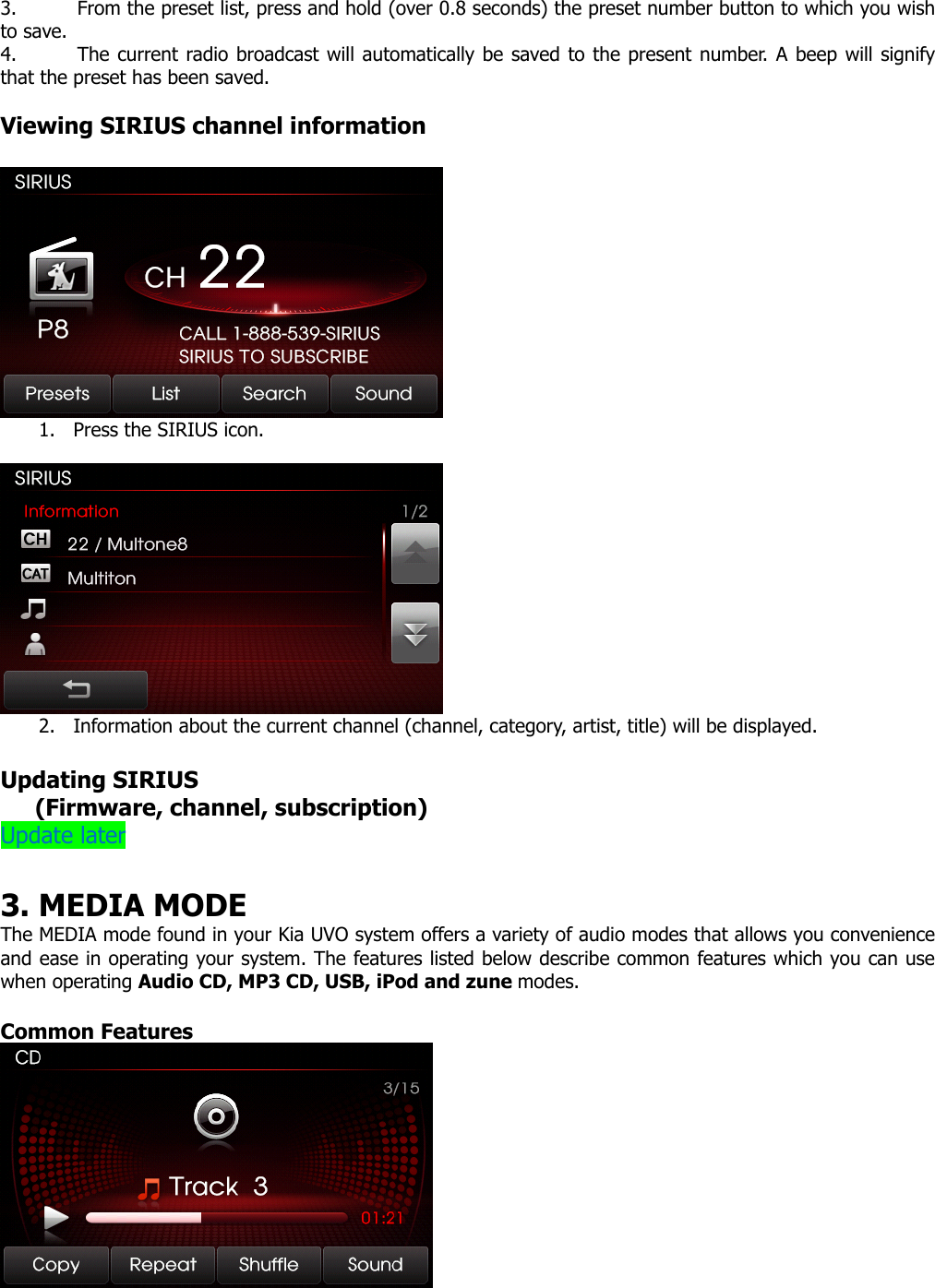 3. From the preset list, press and hold (over 0.8 seconds) the preset number button to which you wish to save.   4. The current radio broadcast will automatically be saved to the present number. A beep will signify that the preset has been saved.    Viewing SIRIUS channel information   1. Press the SIRIUS icon.   2. Information about the current channel (channel, category, artist, title) will be displayed.  Updating SIRIUS    (Firmware, channel, subscription) Update later  3. MEDIA MODE   The MEDIA mode found in your Kia UVO system offers a variety of audio modes that allows you convenience and ease in operating your system. The features listed below describe common features which you can use when operating Audio CD, MP3 CD, USB, iPod and zune modes.  Common Features   